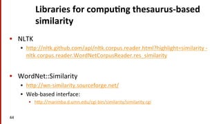 Libraries	
  for	
  compu$ng	
  thesaurus-­‐based	
  
similarity	
  
•  NLTK	
  
•  hmp://nltk.github.com/api/nltk.corpus.reader.html?highlight=similarity	
  -­‐	
  
nltk.corpus.reader.WordNetCorpusReader.res_similarity	
  
•  WordNet::Similarity	
  
•  hmp://wn-­‐similarity.sourceforge.net/	
  
•  Web-­‐based	
  interface:	
  
•  hmp://marimba.d.umn.edu/cgi-­‐bin/similarity/similarity.cgi	
  
44	
  
 
