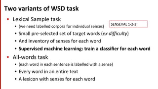 Two	
  variants	
  of	
  WSD	
  task	
  
•  Lexical	
  Sample	
  task	
  	
  
•  (we	
  need	
  labelled	
  corpora	
  for	
  individual	
  senses)	
  
•  Small	
  pre-­‐selected	
  set	
  of	
  target	
  words	
  (ex	
  diﬃculty)	
  
•  And	
  inventory	
  of	
  senses	
  for	
  each	
  word	
  
•  Supervised	
  machine	
  learning:	
  train	
  a	
  classiﬁer	
  for	
  each	
  word	
  
•  All-­‐words	
  task	
  	
  
•  (each	
  word	
  in	
  each	
  sentence	
  is	
  labelled	
  with	
  a	
  sense)	
  
•  Every	
  word	
  in	
  an	
  en(re	
  text	
  
•  A	
  lexicon	
  with	
  senses	
  for	
  each	
  word	
  
SENSEVAL	
  1-­‐2-­‐3	
  
 