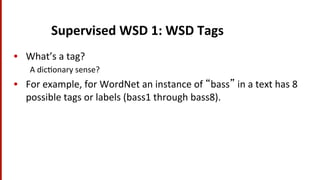 Supervised	
  WSD	
  1:	
  WSD	
  Tags	
  
•  What’s	
  a	
  tag?	
  
A	
  dic(onary	
  sense?	
  
•  For	
  example,	
  for	
  WordNet	
  an	
  instance	
  of	
  “bass”	
  in	
  a	
  text	
  has	
  8	
  
possible	
  tags	
  or	
  labels	
  (bass1	
  through	
  bass8).	
  
 