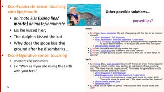 Other	
  possible	
  solu$ons…	
  
•  Kissàconcrete	
  sense:	
  touching	
  
with	
  lips/mouth	
  
•  animate	
  kiss	
  [using	
  lips/
mouth]	
  animate/inanimate	
  
•  Ex:	
  he	
  kissed	
  her;	
  	
  
•  The	
  dolphin	
  kissed	
  the	
  kid	
  	
  
•  Why	
  does	
  the	
  pope	
  kiss	
  the	
  
ground	
  a^er	
  he	
  disembarks	
  ...	
  
•  Kissàﬁgura(ve	
  sense:	
  touching	
  	
  
•  animate	
  kiss	
  inanimate	
  
•  Ex:	
  "Walk	
  as	
  if	
  you	
  are	
  kissing	
  the	
  Earth	
  
with	
  your	
  feet."	
  
5	
  
pursed	
  lips?	
  
 