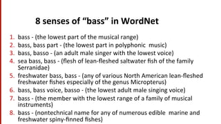 8	
  senses	
  of	
  “bass”	
  in	
  WordNet	
  
1.  bass	
  -­‐	
  (the	
  lowest	
  part	
  of	
  the	
  musical	
  range)	
  
2.  bass,	
  bass	
  part	
  -­‐	
  (the	
  lowest	
  part	
  in	
  polyphonic	
  	
  music)	
  
3.  bass,	
  basso	
  -­‐	
  (an	
  adult	
  male	
  singer	
  with	
  the	
  lowest	
  voice)	
  
4.  sea	
  bass,	
  bass	
  -­‐	
  (ﬂesh	
  of	
  lean-­‐ﬂeshed	
  saltwater	
  ﬁsh	
  of	
  the	
  family	
  
Serranidae)	
  
5.  freshwater	
  bass,	
  bass	
  -­‐	
  (any	
  of	
  various	
  North	
  American	
  lean-­‐ﬂeshed	
  
freshwater	
  ﬁshes	
  especially	
  of	
  the	
  genus	
  Micropterus)	
  
6.  bass,	
  bass	
  voice,	
  basso	
  -­‐	
  (the	
  lowest	
  adult	
  male	
  singing	
  voice)	
  
7.  bass	
  -­‐	
  (the	
  member	
  with	
  the	
  lowest	
  range	
  of	
  a	
  family	
  of	
  musical	
  
instruments)	
  
8.  bass	
  -­‐	
  (nontechnical	
  name	
  for	
  any	
  of	
  numerous	
  edible	
  	
  marine	
  and	
  
freshwater	
  spiny-­‐ﬁnned	
  ﬁshes)	
  
 