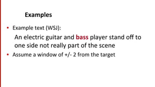 Examples	
  
•  Example	
  text	
  (WSJ):	
  
An	
  electric	
  guitar	
  and	
  bass	
  player	
  stand	
  oﬀ	
  to	
  
one	
  side	
  not	
  really	
  part	
  of	
  the	
  scene	
  
•  Assume	
  a	
  window	
  of	
  +/-­‐	
  2	
  from	
  the	
  target	
  
 