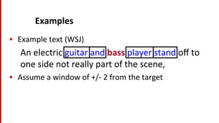 Examples	
  
•  Example	
  text	
  (WSJ)	
  
An	
  electric	
  guitar	
  and	
  bass	
  player	
  stand	
  oﬀ	
  to	
  
one	
  side	
  not	
  really	
  part	
  of	
  the	
  scene,	
  	
  
•  Assume	
  a	
  window	
  of	
  +/-­‐	
  2	
  from	
  the	
  target	
  
 