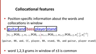 Colloca$onal	
  features	
  
•  Posi(on-­‐speciﬁc	
  informa(on	
  about	
  the	
  words	
  and	
  
colloca(ons	
  in	
  window	
  
•  guitar	
  and	
  bass	
  player	
  stand	
  
•  word	
  1,2,3	
  grams	
  in	
  window	
  of	
  ±3	
  is	
  common	
  
encoding local lexical and grammatical information that can often accurately isola
a given sense.
For example consider the ambiguous word bass in the following WSJ sentenc
(16.17) An electric guitar and bass player stand off to one side, not really part of
the scene, just as a sort of nod to gringo expectations perhaps.
A collocational feature vector, extracted from a window of two words to the rig
and left of the target word, made up of the words themselves, their respective part
of-speech, and pairs of words, that is,
[wi 2,POSi 2,wi 1,POSi 1,wi+1,POSi+1,wi+2,POSi+2,wi 1
i 2,wi+1
i ] (16.1
would yield the following vector:
[guitar, NN, and, CC, player, NN, stand, VB, and guitar, player stand]
High performing systems generally use POS tags and word collocations of leng
1, 2, and 3 from a window of words 3 to the left and 3 to the right (Zhong and N
For example consider the ambiguous word bass in the following WSJ sent
6.17) An electric guitar and bass player stand off to one side, not really par
the scene, just as a sort of nod to gringo expectations perhaps.
collocational feature vector, extracted from a window of two words to the
d left of the target word, made up of the words themselves, their respective
-speech, and pairs of words, that is,
[wi 2,POSi 2,wi 1,POSi 1,wi+1,POSi+1,wi+2,POSi+2,wi 1
i 2,wi+1
i ] (
ould yield the following vector:
[guitar, NN, and, CC, player, NN, stand, VB, and guitar, player stand]
gh performing systems generally use POS tags and word collocations of l
2, and 3 from a window of words 3 to the left and 3 to the right (Zhong an
 