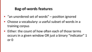 Bag-­‐of-­‐words	
  features	
  
•  “an	
  unordered	
  set	
  of	
  words”	
  –	
  posi(on	
  ignored	
  
•  Choose	
  a	
  vocabulary:	
  a	
  useful	
  subset	
  of	
  words	
  in	
  a	
  
training	
  corpus	
  
•  Either:	
  the	
  count	
  of	
  how	
  o^en	
  each	
  of	
  those	
  terms	
  
occurs	
  in	
  a	
  given	
  window	
  OR	
  just	
  a	
  binary	
  “indicator”	
  1	
  
or	
  0	
  
	
  
 