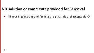 NO	
  solu$on	
  or	
  comments	
  provided	
  for	
  Senseval	
  
•  All	
  your	
  impressions	
  and	
  feelings	
  are	
  plausible	
  and	
  acceptable	
  J	
  
6	
  
 