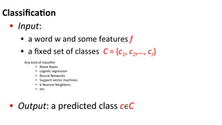 Classiﬁca$on	
  
•  Input:	
  
•  	
  a	
  word	
  w	
  and	
  some	
  features	
  f	
  
•  	
  a	
  ﬁxed	
  set	
  of	
  classes	
  	
  C	
  =	
  {c1,	
  c2,…,	
  cJ}	
  
•  Output:	
  a	
  predicted	
  class	
  c∈C	
  
Any	
  kind	
  of	
  classiﬁer	
  
•  Naive	
  Bayes	
  
•  Logis(c	
  regression	
  
•  Neural	
  Networks	
  
•  Support-­‐vector	
  machines	
  
•  k-­‐Nearest	
  Neighbors	
  
•  etc.	
  
	
  
 