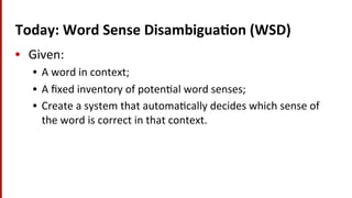 Today:	
  Word	
  Sense	
  Disambigua$on	
  (WSD)	
  
•  Given:	
  
•  A	
  word	
  in	
  context;	
  	
  
•  A	
  ﬁxed	
  inventory	
  of	
  poten(al	
  word	
  senses;	
  
•  Create	
  a	
  system	
  that	
  automa(cally	
  decides	
  which	
  sense	
  of	
  
the	
  word	
  is	
  correct	
  in	
  that	
  context.	
  
 