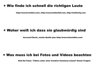 + Wie finde ich schnell die richtigen Leute
      http://search.twitter.com/, http://www.twitterfall.com, http://twithority.com




+ Woher weiß ich dass sie glaubwürdig sind
             Account-Check, zweite Quelle plus http://www.whostalkin.com/




+ Was muss ich bei Fotos und Videos beachten
        Sind die Fotos / Videos unter einer Creative Commons Lizenz? Sonst: Fragen!
 