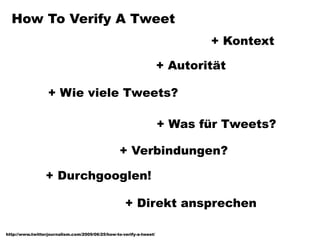 How To Verify A Tweet
                                                                             + Kontext

                                                                     + Autorität

                  + Wie viele Tweets?

                                                                     + Was für Tweets?

                                                  + Verbindungen?

                 + Durchgooglen!

                                                    + Direkt ansprechen

http://www.twitterjournalism.com/2009/06/25/how-to-verify-a-tweet/
 