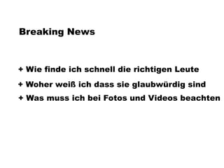 Breaking News



+ Wie finde ich schnell die richtigen Leute
+ Woher weiß ich dass sie glaubwürdig sind
+ Was muss ich bei Fotos und Videos beachten
 