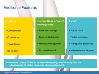 Additional Features


  Auditing                             Central Bank account     E-bam
                                       management

  • Completeness                       • Bank form storage      • Future proof


  • Consistency                        • Bank contact details   • Faster processes


  • Transparency                       • Mandate management     • Transparent processes


  • Up-to-date                         • Increased control      • Independent of location




  Ebam helps Liberty Global to increase the quality, the efficiency and the
     effectiveness of global bank- and cash management.


Zanders Ebam Seminar | November 2012                                                      11
 