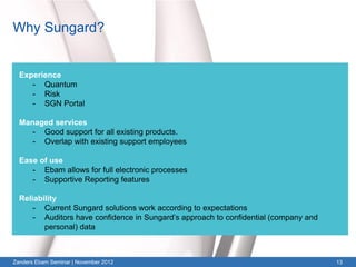 Why Sungard?


  Experience
     - Quantum
     - Risk
     - SGN Portal

  Managed services
     - Good support for all existing products.
     - Overlap with existing support employees

  Ease of use
     - Ebam allows for full electronic processes
     - Supportive Reporting features

  Reliability
      - Current Sungard solutions work according to expectations
      - Auditors have confidence in Sungard’s approach to confidential (company and
         personal) data



Zanders Ebam Seminar | November 2012                                                  13
 