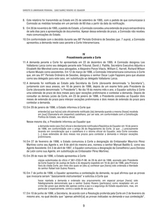 DIREITO À LIBERDADE PESSOAL - CASO SUÁREZ ROSERO VS. EQUADOR 
8. Este relatório foi transmitido ao Estado em 25 de setembro de 1995, com o pedido de que comunicasse à 
Comissão as medidas tomadas em um período de 60 dias a partir da data da notifi cação. 
9. Em 30 de novembro de 1995, a pedido do Estado, a Comissão concedeu uma extensão de prazo extraordinária 
de sete dias para a apresentação de documentos. Apesar dessa extensão de prazo, a Comissão não recebeu 
mais comunicações do Estado. 
10. Em conformidade com o decidido durante seu 90º Período Ordinário de Sessões (par. 7 supra), a Comissão 
apresentou a demanda neste caso perante a Corte Interamericana. 
IV 
Procedimento perante a Corte 
11. A demanda perante a Corte foi apresentada em 22 de dezembro de 1995. A Comissão designou Leo 
Valladares Lanza como seu delegado perante este Tribunal, David J. Padilla, Secretário Executivo Adjunto e 
Elizabeth Abi-Mershed como seus advogados, e Alejandro Ponze Vilacís, William C. Harrell, Richard Wilson 
e Karen Musalo como assistentes. Em 12 de março de 1996, a Comissão Interamericana comunicou à Corte 
que, em seu 91º Período Ordinário de Sessões, designou o senhor Oscar Luján Fappiano para que atuasse 
como seu delegado para este caso, em substituição ao delegado Valladares Lanza. 
12. A demanda foi notifi cada ao Estado pela Secretaria da Corte (doravante denominada “a Secretaria”), 
juntamente com seus anexos, em 16 de janeiro de 1996, depois de um exame feito pelo Presidente da 
Corte (doravante denominado “o Presidente”). No dia 19 do mesmo mês e ano, o Equador solicitou à Corte 
uma extensão de prazo de dois meses para opor exceções preliminares e contestar a demanda. Depois de 
consultar os demais juízes da Corte, em 23 de janeiro de 1996, o Presidente concedeu ao Equador dois 
meses de extensão do prazo para interpor exceções preliminares e dois meses de extensão do prazo para 
contestar a demanda. 
13. Em 29 de janeiro de 1996, o Estado informou à Corte que 
entender[ia] que ha[via] sido ofi cialmente notifi cado [da] demanda quando a mesma [fosse] recebida 
em [sua] Chancelaria em (espanhol) castelhano, por ser este, em conformidade com a Constituição 
Política do Estado, seu idioma ofi cial. 
Nesse mesmo dia, o Presidente informou ao Equador que 
a demanda neste caso [foi] oficial e devidamente notificada à República do Equador em 16 de janeiro 
de 1996, em conformidade com o artigo 26 do Regulamento da Corte, [e que ...] precisamente 
levando em consideração que o castelhano é o idioma oficial do Equador, esta Corte concedeu 
[...] duas extensões de dois meses nos prazos para contestar a demanda e interpor exceções 
preliminares. 
14. Em 27 de fevereiro de 1996, o Estado comunicou à Corte a designação do Embaixador Mauricio Pérez 
Martínez como seu Agente e, em 9 de abril do mesmo ano, nomeou o senhor Manuel Badillo G. como seu 
Agente Assistente. Em 3 de abril de 1997, o Equador comunicou a designação da Conselheira Laura Donoso 
de León como sua Agente, em substituição ao Embaixador Pérez Martínez. 
15. Em 29 de maio de 1996, o Estado apresentou à Corte 
cópias autenticadas do ofício nº 861–CSQ–P–96, de 29 de abril de 1996, assinado pelo Presidente 
da Corte Superior de Justiça de Quito e do despacho expedido em 16 de abril de 1996, pela Primeira 
Vara da citada Corte, por meio dos quais se [deu a] conhecer que [havia] sido ordenada a liberdade 
do senhor Rafael Iván Suárez Rosero. 
16. Em 7 de junho de 1996, o Equador apresentou a contestação da demanda, na qual afi rmou que as provas 
que invocaria seriam “basicamente instrumentais” e solicitou à Corte que 
fosse rejeitada a demanda e ordenado seu arquivamento, em especial porque [havia] sido 
fi dedignamente demonstrado que o senhor Suárez Rosero [participou] como receptador em um 
crime tão grave que atenta não apenas contra a paz e a segurança do Estado equatoriano, mas, em 
particular e especialmente, contra a saúde de seu povo. 
17. Em 10 de junho de 1996, a Secretaria, de acordo com a Resolução proferida pela Corte em 2 de fevereiro do 
mesmo ano, na qual decidiu que “apenas admitir[ia] as provas indicadas na demanda e sua contestação”, 
9 
 