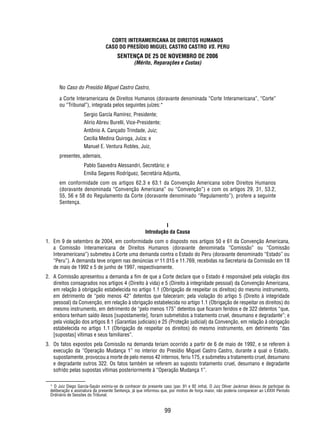 CORTE INTERAMERICANA DE DIREITOS HUMANOS 
CASO DO PRESÍDIO MIGUEL CASTRO CASTRO VS. PERU 
SENTENÇA DE 25 DE NOVEMBRO DE 2006 
(Mérito, Reparações e Custas) 
No Caso do Presídio Miguel Castro Castro, 
a Corte Interamericana de Direitos Humanos (doravante denominada “Corte Interamericana”, “Corte” 
ou “Tribunal”), integrada pelos seguintes juízes:* 
99 
Sergio García Ramírez, Presidente; 
Alirio Abreu Burelli, Vice-Presidente; 
Antônio A. Cançado Trindade, Juiz; 
Cecilia Medina Quiroga, Juíza; e 
Manuel E. Ventura Robles, Juiz, 
presentes, ademais, 
Pablo Saavedra Alessandri, Secretário; e 
Emilia Segares Rodríguez, Secretária Adjunta, 
em conformidade com os artigos 62.3 e 63.1 da Convenção Americana sobre Direitos Humanos 
(doravante denominada “Convenção Americana” ou “Convenção”) e com os artigos 29, 31, 53.2, 
55, 56 e 58 do Regulamento da Corte (doravante denominado “Regulamento”), profere a seguinte 
Sentença. 
I 
Introdução da Causa 
1. Em 9 de setembro de 2004, em conformidade com o disposto nos artigos 50 e 61 da Convenção Americana, 
a Comissão Interamericana de Direitos Humanos (doravante denominada “Comissão” ou “Comissão 
Interamericana”) submeteu à Corte uma demanda contra o Estado do Peru (doravante denominado “Estado” ou 
“Peru”). A demanda teve origem nas denúncias no 11.015 e 11.769, recebidas na Secretaria da Comissão em 18 
de maio de 1992 e 5 de junho de 1997, respectivamente. 
2. A Comissão apresentou a demanda a fi m de que a Corte declare que o Estado é responsável pela violação dos 
direitos consagrados nos artigos 4 (Direito à vida) e 5 (Direito à integridade pessoal) da Convenção Americana, 
em relação à obrigação estabelecida no artigo 1.1 (Obrigação de respeitar os direitos) do mesmo instrumento, 
em detrimento de “pelo menos 42” detentos que faleceram; pela violação do artigo 5 (Direito à integridade 
pessoal) da Convenção, em relação à obrigação estabelecida no artigo 1.1 (Obrigação de respeitar os direitos) do 
mesmo instrumento, em detrimento de “pelo menos 175” detentos que fi caram feridos e de 322 detentos “que, 
embora tenham saído ilesos [supostamente], foram submetidos a tratamento cruel, desumano e degradante”; e 
pela violação dos artigos 8.1 (Garantias judiciais) e 25 (Proteção judicial) da Convenção, em relação à obrigação 
estabelecida no artigo 1.1 (Obrigação de respeitar os direitos) do mesmo instrumento, em detrimento “das 
[supostas] vítimas e seus familiares”. 
3. Os fatos expostos pela Comissão na demanda teriam ocorrido a partir de 6 de maio de 1992, e se referem à 
execução da “Operação Mudança 1” no interior do Presídio Miguel Castro Castro, durante a qual o Estado, 
supostamente, provocou a morte de pelo menos 42 internos, feriu 175, e submeteu a tratamento cruel, desumano 
e degradante outros 322. Os fatos também se referem ao suposto tratamento cruel, desumano e degradante 
sofrido pelas supostas vítimas posteriormente à “Operação Mudança 1”. 
* O Juiz Diego García-Sayán eximiu-se de conhecer do presente caso (par. 91 e 92 infra). O Juiz Oliver Jackman deixou de participar da 
deliberação e assinatura da presente Sentença, já que informou que, por motivo de força maior, não poderia comparecer ao LXXIII Período 
Ordinário de Sessões do Tribunal. 
 