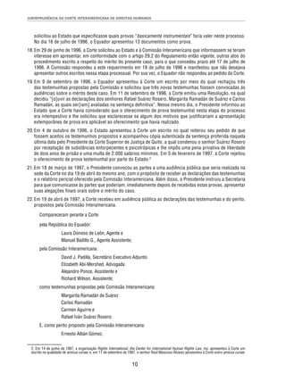 JURISPRUDÊNCIA DA CORTE INTERAMERICANA DE DIREITOS HUMANOS 
solicitou ao Estado que especifi casse quais provas “basicamente instrumentais” faria valer neste processo. 
No dia 16 de julho de 1996, o Equador apresentou 13 documentos como prova. 
18. Em 29 de junho de 1996, a Corte solicitou ao Estado e à Comissão Interamericana que informassem se teriam 
interesse em apresentar, em conformidade com o artigo 29.2 do Regulamento então vigente, outros atos do 
procedimento escrito a respeito do mérito do presente caso, para o que concedeu prazo até 17 de julho de 
1996. A Comissão respondeu a este requerimento em 18 de julho de 1996 e manifestou que não desejava 
apresentar outros escritos nessa etapa processual. Por sua vez, o Equador não respondeu ao pedido da Corte. 
19. Em 9 de setembro de 1996, o Equador apresentou à Corte um escrito por meio do qual rechaçou três 
das testemunhas propostas pela Comissão e solicitou que três novas testemunhas fossem convocadas às 
audiências sobre o mérito deste caso. Em 11 de setembro de 1996, a Corte emitiu uma Resolução, na qual 
decidiu “[o]uvir as declarações dos senhores Rafael Suárez Rosero, Margarita Ramadán de Suárez e Carlos 
Ramadán, as quais ser[iam] avaliadas na sentença defi nitiva”. Nesse mesmo dia, o Presidente informou ao 
Estado que a Corte havia considerado que o oferecimento de prova testemunhal nesta etapa do processo 
era intempestivo e lhe solicitou que esclarecesse se algum dos motivos que justifi cariam a apresentação 
extemporânea de prova era aplicável ao oferecimento que havia realizado. 
20. Em 4 de outubro de 1996, o Estado apresentou à Corte um escrito no qual reiterou seu pedido de que 
fossem aceitos os testemunhos propostos e acompanhou cópia autenticada da sentença proferida naquela 
última data pelo Presidente da Corte Superior de Justiça de Quito, a qual condenou o senhor Suárez Rosero 
por receptação de substâncias entorpecentes e psicotrópicas e lhe impôs uma pena privativa de liberdade 
de dois anos de prisão e uma multa de 2.000 salários mínimos. Em 5 de fevereiro de 1997, a Corte rejeitou 
o oferecimento de prova testemunhal por parte do Estado.2 
21. Em 18 de março de 1997, o Presidente convocou as partes a uma audiência pública que seria realizada na 
sede da Corte no dia 19 de abril do mesmo ano, com o propósito de receber as declarações das testemunhas 
e o relatório pericial oferecido pela Comissão Interamericana. Além disso, o Presidente instruiu a Secretaria 
para que comunicasse às partes que poderiam, imediatamente depois de recebidas estas provas, apresentar 
suas alegações fi nais orais sobre o mérito do caso. 
22. Em 19 de abril de 1997, a Corte recebeu em audiência pública as declarações das testemunhas e do perito, 
10 
propostos pela Comissão Interamericana. 
Compareceram perante a Corte 
pela República do Equador: 
Laura Donoso de León, Agente e 
Manuel Badillo G., Agente Assistente; 
pela Comissão Interamericana: 
David J. Padilla, Secretário Executivo Adjunto 
Elizabeth Abi-Mershed, Advogada 
Alejandro Ponce, Assistente e 
Richard Wilson, Assistente; 
como testemunhas propostas pela Comissão Interamericana: 
Margarita Ramadán de Suárez 
Carlos Ramadán 
Carmen Aguirre e 
Rafael Iván Suárez Rosero; 
E, como perito proposto pela Comissão Interamericana: 
Ernesto Albán Gómez. 
2. Em 14 de junho de 1997, a organização Rights International, the Center for International Human Rights Law, Inc. apresentou à Corte um 
escrito na qualidade de amicus curiae; e, em 11 de setembro de 1997, o senhor Raúl Moscoso Álvarez apresentou à Corte outro amicus curiae. 
 