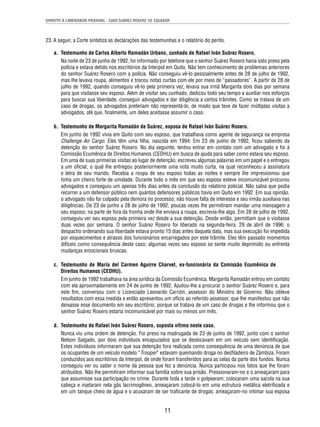 DIREITO À LIBERDADE PESSOAL - CASO SUÁREZ ROSERO VS. EQUADOR 
23. A seguir, a Corte sintetiza as declarações das testemunhas e o relatório do perito. 
a. Testemunho de Carlos Alberto Ramadán Urbano, cunhado de Rafael Iván Suárez Rosero. 
Na noite de 23 de junho de 1992, foi informado por telefone que o senhor Suárez Rosero havia sido preso pela 
polícia e estava detido nos escritórios da Interpol em Quito. Não tem conhecimento de problemas anteriores 
do senhor Suárez Rosero com a polícia. Não conseguiu vê-lo pessoalmente antes de 28 de julho de 1992, 
mas lhe levava roupa, alimentos e trocou notas curtas com ele por meio de “passadores”. A partir de 28 de 
julho de 1992, quando conseguiu vê-lo pela primeira vez, levava sua irmã Margarita dois dias por semana 
para que visitasse seu esposo. Além de visitar seu cunhado, dedicou todo seu tempo a auxiliar nos esforços 
para buscar sua liberdade, conseguir advogados e dar diligência a certos trâmites. Como se tratava de um 
caso de drogas, os advogados preferiam não representá-lo, de modo que teve de fazer múltiplas visitas a 
advogados, até que, fi nalmente, um deles aceitasse assumir o caso. 
b. Testemunho de Margarita Ramadán de Suárez, esposa de Rafael Iván Suárez Rosero. 
Em junho de 1992 vivia em Quito com seu esposo, que trabalhava como agente de segurança na empresa 
Challenge Air Cargo. Eles têm uma fi lha, nascida em 1994. Em 23 de junho de 1992, fi cou sabendo da 
detenção do senhor Suárez Rosero. No dia seguinte, tentou entrar em contato com um advogado e foi à 
Comissão Ecumênica de Direitos Humanos (CEDHU) em busca de ajuda para saber como estava seu esposo. 
Em uma de suas primeiras visitas ao lugar de detenção, escreveu algumas palavras em um papel e o entregou 
a um ofi cial, o qual lhe entregou posteriormente uma nota muito curta, na qual reconheceu a assinatura 
e letra de seu marido. Recebia a roupa de seu esposo todas as noites e sempre lhe impressionou que 
tinha um cheiro forte de umidade. Durante todo o mês em que seu esposo esteve incomunicável procurou 
advogados e conseguiu um apenas três dias antes da conclusão do relatório policial. Não sabia que podia 
recorrer a um defensor público nem quantos defensores públicos havia em Quito em 1992. Em sua opinião, 
o advogado não foi culpado pela demora no processo; não houve falta de interesse e seu irmão auxiliava nas 
diligências. De 23 de junho a 28 de julho de 1992, poucas vezes lhe permitiram mandar uma mensagem a 
seu esposo; na parte de fora da fronha onde lhe enviava a roupa, escrevia-lhe algo. Em 28 de julho de 1992, 
conseguiu ver seu esposo pela primeira vez desde a sua detenção. Desde então, permitiam que o visitasse 
duas vezes por semana. O senhor Suárez Rosero foi liberado na segunda-feira, 29 de abril de 1996; o 
despacho ordenando sua liberdade estava pronto 15 dias antes daquela data, mas sua execução foi impedida 
por esquecimentos e atrasos dos funcionários encarregados por este trâmite. Eles têm passado momentos 
difíceis como consequência deste caso; algumas vezes seu esposo se sente muito deprimido ou enfrenta 
mudanças emocionais bruscas. 
c. Testemunho de María del Carmen Aguirre Charvet, ex-funcionária da Comissão Ecumênica de 
Direitos Humanos (CEDHU). 
Em junho de 1992 trabalhava na área jurídica da Comissão Ecumênica. Margarita Ramadán entrou em contato 
com ela aproximadamente em 24 de junho de 1992. Ajudou-lhe a procurar o senhor Suárez Rosero e, para 
este fi m, conversou com o Licenciado Leonardo Carrión, assessor do Ministro de Governo. Não obteve 
resultados com essa medida e então apresentou um ofício ao referido assessor, que lhe manifestou que não 
deixasse esse documento em seu escritório, porque se tratava de um caso de drogas e lhe informou que o 
senhor Suárez Rosero estaria incomunicável por mais ou menos um mês. 
d. Testemunho de Rafael Iván Suárez Rosero, suposta vítima neste caso. 
Nunca viu uma ordem de detenção. Foi preso na madrugada de 23 de junho de 1992, junto com o senhor 
Nelson Salgado, por dois indivíduos encapuzados que se deslocavam em um veículo sem identifi cação. 
Estes indivíduos informaram que sua detenção fora realizada como consequência de uma denúncia de que 
os ocupantes de um veículo modelo “Trooper” estavam queimando droga no desfi ladeiro de Zámbiza. Foram 
conduzidos aos escritórios da Interpol, de onde foram transferidos para as celas da parte dos fundos. Nunca 
conseguiu ver ou saber o nome da pessoa que fez a denúncia. Nunca participou nos fatos que lhe foram 
atribuídos. Não lhe permitiram informar sua família sobre sua prisão. Pressionaram-no e o ameaçaram para 
que assumisse sua participação no crime. Durante toda a tarde o golpearam; colocaram uma sacola na sua 
cabeça e injetaram nela gás lacrimogêneo, ameaçaram colocá-lo em uma estrutura metálica eletrifi cada e 
em um tanque cheio de água e o acusaram de ser trafi cante de drogas; ameaçaram-no intimar sua esposa 
11 
 