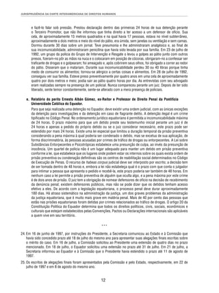 JURISPRUDÊNCIA DA CORTE INTERAMERICANA DE DIREITOS HUMANOS 
e fazê-lo falar sob pressão. Prestou declaração dentro das primeiras 24 horas de sua detenção perante 
o Terceiro Promotor, que não lhe informou que tinha direito a ter acesso a um defensor de ofício. Sua 
cela, de aproximadamente 15 metros quadrados e na qual havia 17 pessoas, estava no nível subterrâneo, 
aproximadamente a dois metros e meio do nível do pátio, era úmida, sem janelas ou ventilação e sem camas. 
Dormiu durante 30 dias sobre um jornal. Teve pneumonia e lhe administraram analgésico e, ao fi nal de 
sua incomunicabilidade, administraram penicilina que havia sido levada por sua família. Em 23 de julho de 
1992, um grupo da polícia do Grupo de Intervenção e Resgate o levou a golpes ao pátio junto com outros 
presos, fi zeram-no pôr as mãos na nuca e o colocaram em posição de cócoras, obrigaram-no a confessar ser 
trafi cante de drogas e o golpearam; foi ameaçado e, após cobrirem seus olhos, foi obrigado a correr ao redor 
do pátio. Disseram que o matariam. Durante sua incomunicabilidade perdeu 30 ou 40 libras porque tinha 
medo de consumir os alimentos; tornou-se alérgico a certas coisas e alimentos. Em 28 de julho de 1992, 
conseguiu ver sua família. Esteve preso preventivamente por quatro anos em uma cela de aproximadamente 
quatro por dois metros e meio; podia sair ao pátio quatro horas por dia. As entrevistas com seu advogado 
eram realizadas sempre na presença de um policial. Nunca compareceu perante um juiz. Depois de ter sido 
liberado, sente temor constantemente, sente-se alterado com a mera presença de policiais. 
e. Relatório do perito Ernesto Albán Gómez, ex-Reitor e Professor de Direito Penal da Pontifícia 
Universidade Católica do Equador. 
Para que seja realizada uma detenção no Equador, deve existir uma ordem judicial, com as únicas exceções 
da detenção para investigações e da detenção em caso de fl agrante delito. A detenção ilegal é um crime 
tipifi cado no Código Penal. No ordenamento jurídico equatoriano é permitida a incomunicabilidade máxima 
de 24 horas. O prazo máximo para que um detido preste seu testemunho inicial perante um juiz é de 
24 horas e apenas a pedido do próprio detido ou se o juiz considerar necessário, este prazo pode ser 
estendido por mais 24 horas. Existe uma lei especial que limitou a duração temporal da prisão preventiva 
considerando a pena máxima à qual poderia ser condenado o detido, mas se excetua de sua aplicação, de 
forma discriminatória, às pessoas acusadas por crimes de tráfi co de drogas ou entorpecentes. A Lei sobre 
Substâncias Entorpecentes e Psicotrópicas estabelece uma presunção de culpa, ao invés da presunção de 
inocência. Um quartel de polícia não é um lugar adequado para manter um detido em prisão preventiva 
conforme a lei, que estabelece que os lugares onde podem estar os internos sobre os quais exista ordem de 
prisão preventiva ou condenação defi nitivas são os centros de reabilitação social determinados no Código 
de Execução de Penas. O recurso de habeas corpus judicial deve ser interposto por escrito; a decisão tem 
de ser tomada dentro de 48 horas e, embora a lei não estabeleça qual é o prazo com que conta o julgador 
para intimar a pessoa que apresenta o pedido e recebê-la, este prazo poderia ser também de 48 horas. Em 
nenhum caso a lei permite a prisão preventiva de alguém que oculta algo, e a pena máxima por este crime 
é de dois anos de prisão. O juiz tem a obrigação de nomear defensores de ofício na decisão de recebimento 
da denúncia penal; existem defensores públicos, mas não se pode dizer que os detidos tenham acesso 
efetivo a eles. De acordo com a legislação equatoriana, o processo penal deve durar aproximadamente 
180 dias. Há atraso sistemático na administração da justiça, um dos graves problemas da administração 
da justiça equatoriana, que é muito mais grave em matéria penal. Mais de 40 por cento das pessoas que 
estão nas prisões equatorianas foram detidas por crimes relacionados ao tráfi co de drogas. O artigo 20 da 
Constituição Política do Equador determina que todos os direitos políticos, civis, sociais, econômicos e 
culturais que estejam estabelecidos pelas Convenções, Pactos ou Declarações internacionais são aplicáveis 
a quem vive em seu território. 
*** 
24. Em 16 de junho de 1997, por instruções do Presidente, a Secretaria comunicou ao Estado e à Comissão que 
havia sido concedido prazo até 18 de julho do mesmo ano para apresentar suas alegações fi nais escritas sobre 
o mérito do caso. Em 16 de julho, a Comissão solicitou ao Presidente uma extensão de quatro dias no prazo 
mencionado. Em 18 de julho, o Equador solicitou uma extensão no prazo até 31 de julho. Em 21 de julho, a 
Secretaria informou ao Equador e à Comissão que o Presidente havia estendido o prazo até 11 de agosto de 
1997. 
25. Os escritos de alegações fi nais foram apresentados pela Comissão e pelo Estado, respectivamente, em 22 de 
12 
julho de 1997 e em 8 de agosto do mesmo ano. 
 