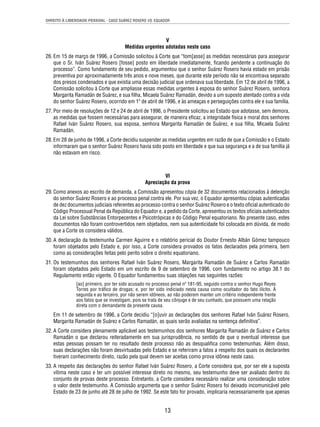 DIREITO À LIBERDADE PESSOAL - CASO SUÁREZ ROSERO VS. EQUADOR 
V 
Medidas urgentes adotadas neste caso 
26. Em 15 de março de 1996, a Comissão solicitou à Corte que “tom[asse] as medidas necessárias para assegurar 
que o Sr. Iván Suárez Rosero [fosse] posto em liberdade imediatamente, fi cando pendente a continuação do 
processo”. Como fundamento de seu pedido, argumentou que o senhor Suárez Rosero havia estado em prisão 
preventiva por aproximadamente três anos e nove meses, que durante este período não se encontrava separado 
dos presos condenados e que existia uma decisão judicial que ordenava sua liberdade. Em 12 de abril de 1996, a 
Comissão solicitou à Corte que ampliasse essas medidas urgentes à esposa do senhor Suárez Rosero, senhora 
Margarita Ramadán de Suárez, e sua fi lha, Micaela Suárez Ramadán, devido a um suposto atentado contra a vida 
do senhor Suárez Rosero, ocorrido em 1º de abril de 1996, e às ameaças e perseguições contra ele e sua família. 
27. Por meio de resoluções de 12 e 24 de abril de 1996, o Presidente solicitou ao Estado que adotasse, sem demora, 
as medidas que fossem necessárias para assegurar, de maneira efi caz, a integridade física e moral dos senhores 
Rafael Iván Suárez Rosero, sua esposa, senhora Margarita Ramadán de Suárez, e sua fi lha, Micaela Suárez 
Ramadán. 
28. Em 28 de junho de 1996, a Corte decidiu suspender as medidas urgentes em razão de que a Comissão e o Estado 
informaram que o senhor Suárez Rosero havia sido posto em liberdade e que sua segurança e a de sua família já 
não estavam em risco. 
VI 
Apreciação da prova 
29. Como anexos ao escrito de demanda, a Comissão apresentou cópia de 32 documentos relacionados à detenção 
do senhor Suárez Rosero e ao processo penal contra ele. Por sua vez, o Equador apresentou cópias autenticadas 
de dez documentos judiciais referentes ao processo contra o senhor Suárez Rosero e o texto ofi cial autenticado do 
Código Processual Penal da República do Equador e, a pedido da Corte, apresentou os textos ofi ciais autenticados 
da Lei sobre Substâncias Entorpecentes e Psicotrópicas e do Código Penal equatoriano. No presente caso, estes 
documentos não foram controvertidos nem objetados, nem sua autenticidade foi colocada em dúvida, de modo 
que a Corte os considera válidos. 
30. A declaração da testemunha Carmen Aguirre e o relatório pericial do Doutor Ernesto Albán Gómez tampouco 
foram objetados pelo Estado e, por isso, a Corte considera provados os fatos declarados pela primeira, bem 
como as considerações feitas pelo perito sobre o direito equatoriano. 
31. Os testemunhos dos senhores Rafael Iván Suárez Rosero, Margarita Ramadán de Suárez e Carlos Ramadán 
foram objetados pelo Estado em um escrito de 9 de setembro de 1996, com fundamento no artigo 38.1 do 
Regulamento então vigente. O Equador fundamentou suas objeções nas seguintes razões: 
[ao] primeiro, por ter sido acusado no processo penal nº 181-95, seguido contra o senhor Hugo Reyes 
Torres por tráfi co de drogas; e, por ter sido indiciado nesta causa como ocultador do fato ilícito. À 
segunda e ao terceiro, por não serem idôneos, ao não poderem manter um critério independente frente 
aos fatos que se investigam, pois se trata de seu cônjuge e de seu cunhado, que possuem uma relação 
direta com o demandante da presente causa. 
Em 11 de setembro de 1996, a Corte decidiu “[o]uvir as declarações dos senhores Rafael Iván Suárez Rosero, 
Margarita Ramadán de Suárez e Carlos Ramadán, as quais serão avaliadas na sentença defi nitiva”. 
32. A Corte considera plenamente aplicável aos testemunhos dos senhores Margarita Ramadán de Suárez e Carlos 
Ramadán o que declarou reiteradamente em sua jurisprudência, no sentido de que o eventual interesse que 
estas pessoas possam ter no resultado deste processo não as desqualifi ca como testemunhas. Além disso, 
suas declarações não foram desvirtuadas pelo Estado e se referiram a fatos a respeito dos quais os declarantes 
tiveram conhecimento direto, razão pela qual devem ser aceitas como prova idônea neste caso. 
33. A respeito das declarações do senhor Rafael Iván Suárez Rosero, a Corte considera que, por ser ele a suposta 
vítima neste caso e ter um possível interesse direto no mesmo, seu testemunho deve ser avaliado dentro do 
conjunto de provas deste processo. Entretanto, a Corte considera necessário realizar uma consideração sobre 
o valor deste testemunho. A Comissão argumenta que o senhor Suárez Rosero foi deixado incomunicável pelo 
Estado de 23 de junho até 28 de julho de 1992. Se este fato for provado, implicaria necessariamente que apenas 
13 
 