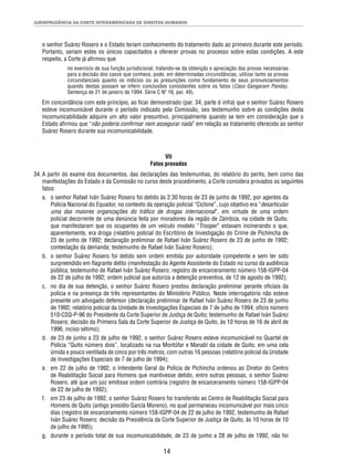 JURISPRUDÊNCIA DA CORTE INTERAMERICANA DE DIREITOS HUMANOS 
o senhor Suárez Rosero e o Estado teriam conhecimento do tratamento dado ao primeiro durante este período. 
Portanto, seriam estes os únicos capacitados a oferecer provas no processo sobre estas condições. A este 
respeito, a Corte já afi rmou que 
no exercício de sua função jurisdicional, tratando-se da obtenção e apreciação das provas necessárias 
para a decisão dos casos que conhece, pode, em determinadas circunstâncias, utilizar tanto as provas 
circunstanciais quanto os indícios ou as presunções como fundamento de seus pronunciamentos 
quando destas possam se inferir conclusões consistentes sobre os fatos (Caso Gangaram Panday, 
Sentença de 21 de janeiro de 1994. Série C Nº 16, par. 49). 
Em concordância com este princípio, ao fi car demonstrado (par. 34, parte d infra) que o senhor Suárez Rosero 
esteve incomunicável durante o período indicado pela Comissão, seu testemunho sobre as condições desta 
incomunicabilidade adquire um alto valor presuntivo, principalmente quando se tem em consideração que o 
Estado afi rmou que “não poderia confi rmar nem assegurar nada” em relação ao tratamento oferecido ao senhor 
Suárez Rosero durante sua incomunicabilidade. 
VII 
Fatos provados 
34. A partir do exame dos documentos, das declarações das testemunhas, do relatório do perito, bem como das 
manifestações do Estado e da Comissão no curso deste procedimento, a Corte considera provados os seguintes 
fatos: 
a. o senhor Rafael Iván Suárez Rosero foi detido às 2:30 horas de 23 de junho de 1992, por agentes da 
Polícia Nacional do Equador, no contexto da operação policial “Ciclone”, cujo objetivo era “desarticular 
uma das maiores organizações do tráfi co de drogas internacional”, em virtude de uma ordem 
policial decorrente de uma denúncia feita por moradores da região de Zámbiza, na cidade de Quito, 
que manifestaram que os ocupantes de um veículo modelo “Trooper” estavam incinerando o que, 
aparentemente, era droga (relatório policial do Escritório de Investigação do Crime de Pichincha de 
23 de junho de 1992; declaração preliminar de Rafael Iván Suárez Rosero de 23 de junho de 1992; 
contestação da demanda; testemunho de Rafael Iván Suárez Rosero); 
b. o senhor Suárez Rosero foi detido sem ordem emitida por autoridade competente e sem ter sido 
surpreendido em fl agrante delito (manifestação do Agente Assistente do Estado no curso da audiência 
pública; testemunho de Rafael Iván Suárez Rosero; registro de encarceramento número 158-IGPP-04 
de 22 de julho de 1992; ordem judicial que autoriza a detenção preventiva, de 12 de agosto de 1992); 
c. no dia de sua detenção, o senhor Suárez Rosero prestou declaração preliminar perante ofi ciais da 
polícia e na presença de três representantes do Ministério Público. Neste interrogatório não esteve 
presente um advogado defensor (declaração preliminar de Rafael Iván Suárez Rosero de 23 de junho 
de 1992; relatório policial da Unidade de Investigações Especiais de 7 de julho de 1994; ofício número 
510-CSQ-P-96 do Presidente da Corte Superior de Justiça de Quito; testemunho de Rafael Iván Suárez 
Rosero; decisão da Primeira Sala da Corte Superior de Justiça de Quito, às 10 horas de 16 de abril de 
1996, inciso sétimo); 
d. de 23 de junho a 23 de julho de 1992, o senhor Suárez Rosero esteve incomunicável no Quartel de 
Polícia “Quito número dois”, localizado na rua Montúfar e Manabí da cidade de Quito, em uma cela 
úmida e pouco ventilada de cinco por três metros, com outras 16 pessoas (relatório policial da Unidade 
de Investigações Especiais de 7 de julho de 1994); 
e. em 22 de julho de 1992, o Intendente Geral da Polícia de Pichincha ordenou ao Diretor do Centro 
de Reabilitação Social para Homens que mantivesse detido, entre outras pessoas, o senhor Suárez 
Rosero, até que um juiz emitisse ordem contrária (registro de encarceramento número 158-IGPP-04 
de 22 de julho de 1992); 
f. em 23 de julho de 1992, o senhor Suárez Rosero foi transferido ao Centro de Reabilitação Social para 
Homens de Quito (antigo presídio García Moreno), no qual permaneceu incomunicável por mais cinco 
dias (registro de encarceramento número 158-IGPP-04 de 22 de julho de 1992, testemunho de Rafael 
Iván Suárez Rosero; decisão da Presidência da Corte Superior de Justiça de Quito, às 10 horas de 10 
de julho de 1995); 
g. durante o período total de sua incomunicabilidade, de 23 de junho a 28 de julho de 1992, não foi 
14 
 