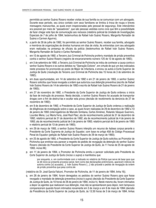DIREITO À LIBERDADE PESSOAL - CASO SUÁREZ ROSERO VS. EQUADOR 
permitido ao senhor Suárez Rosero receber visitas de sua família ou se comunicar com um advogado. 
Durante esse período, seu único contato com seus familiares se limitou à troca de roupa e breves 
mensagens manuscritas, as quais eram inspecionadas pelo pessoal de segurança. Este intercâmbio 
era possível por meio de “passadores”, que são pessoas vestidas como civis que têm a possibilidade 
de fazer chegar este tipo de comunicação aos reclusos (relatório policial da Unidade de Investigações 
Especiais de 7 de julho de 1994; testemunhos de Rafael Iván Suárez Rosero, Margarita Ramadán de 
Suárez e Carmen Aguirre); 
h. a partir de 28 de julho de 1992, foi permitido ao senhor Suárez Rosero, receber sua família, advogado 
e membros de organizações de direitos humanos em dias de visita. As entrevistas com seu advogado 
eram realizadas na presença de ofi ciais da polícia (testemunhos de Rafael Iván Suárez Rosero, 
Margarita Ramadán de Suárez e Carlos Ramadán); 
i. em 12 de agosto de 1992, o Terceiro Juiz Criminal de Pichincha proferiu mandado de prisão preventiva 
contra o senhor Suárez Rosero (registro de encarceramento número 125 de 12 de agosto de 1992); 
j. em 3 de setembro de 1992, o Terceiro Juiz Criminal de Pichincha se inibiu de conhecer a causa contra o 
senhor Suárez Rosero e os outros detidos na “Operação Ciclone”, em virtude de que um dos indiciados 
neste processo foi promovido ao posto de Major de Infantaria, e enviou os autos à Corte Superior de 
Justiça de Quito (resolução do Terceiro Juiz Criminal de Pichincha das 15 horas de 3 de setembro de 
1992); 
k. em duas oportunidades, em 14 de setembro de 1992 e em 21 de janeiro de 1993, o senhor Suárez 
Rosero solicitou que fosse revogada a ordem que autorizou sua detenção preventiva (escrito de Rafael 
Iván Suárez Rosero de 14 de setembro de 1992 e escrito de Rafael Iván Suárez Rosero de 21 de janeiro 
de 1993); 
l. em 27 de novembro de 1992, o Presidente da Corte Superior de Justiça de Quito ordenou o início 
da fase de instrução do processo. Nesta decisão, o senhor Suárez Rosero foi acusado de transportar 
drogas com o fi m de destruí-las e ocultar esta prova (decisão de recebimento da denúncia de 27 de 
novembro de 1992); 
m. em 9 de dezembro de 1992, o Presidente da Corte Superior de Justiça de Quito ordenou a realização 
de diligências de investigação sobre o caso, as quais foram realizadas de 29 de dezembro de 1992 a 13 
de janeiro de 1993 (interrogatórios de Marcelo Simbana, Carlos Ximénez, Rolando Vásquez Guerrero, 
Lourdes Mena, Luz María Feria, José Raúl Páez; ata de reconhecimento judicial de 31 de dezembro de 
1992; relatório pericial de 31 de dezembro de 1992; ata de reconhecimento judicial de 4 de janeiro de 
1993; ata de reconhecimento judicial de 5 de janeiro de 1993; relatório pericial de 8 de janeiro de 1993 
e relatório pericial de 13 de janeiro de 1993); 
n. em 29 de março de 1993, o senhor Suárez Rosero interpôs um recurso de habeas corpus perante o 
Presidente da Corte Suprema de Justiça do Equador, com base no artigo 458 do Código Processual 
Penal do Equador (petição de Rafael Iván Suárez Rosero de 29 de março de 1993); 
o. em 25 de agosto de 1993, o Presidente da Corte Superior de Justiça de Quito solicitou ao Promotor de 
Pichincha que emitisse seu parecer a respeito do pedido de revogação da detenção do senhor Suárez 
Rosero (decisão do Presidente da Corte Superior de Justiça de Quito, às 11 horas de 25 de agosto de 
1993, inciso M); 
p. em 11 de janeiro de 1994, o Promotor de Pichincha emitiu o parecer solicitado pelo Presidente da 
Corte Superior de Justiça de Quito (inciso o supra) e manifestou que 
por enquanto, e, em conformidade com o indicado no relatório da Polícia que serve de base para que 
se dê início ao presente processo penal, bem como das declarações preliminares, aparecem indícios de 
autoria contra [o] acusado[...]: Iván Suárez Rosero [...] não procede o pedido de revogação da ordem 
de prisão preventiva que pesa contra ele 
(relatório do Dr. José García Falconí, Promotor de Pichincha, de 11 de janeiro de 1994, linha 16); 
q. em 26 de janeiro de 1994, foram denegados os pedidos do senhor Suárez Rosero para que fosse 
revogado o mandado de detenção preventiva (inciso k supra) (decisão do Presidente da Corte Superior 
de Justiça de Quito, às 10 horas de 26 de janeiro de 1994, inciso h). Neste mesmo dia, foram intimados 
a depor os agentes que realizaram sua detenção, mas não se apresentaram para depor, nem tampouco 
compareceram quando foram intimados novamente em 3 de março e em 9 de maio de 1994 (decisão 
da Presidência da Corte Superior de Justiça de Quito, às 13:30 horas de 3 de março de 1994, linhas 
15 
 