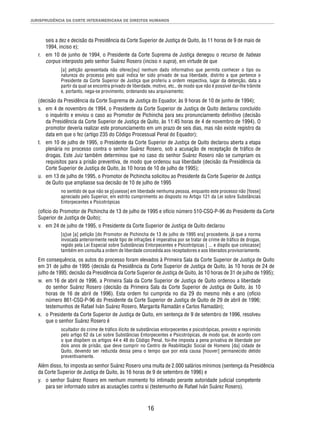 JURISPRUDÊNCIA DA CORTE INTERAMERICANA DE DIREITOS HUMANOS 
seis a dez e decisão da Presidência da Corte Superior de Justiça de Quito, às 11 horas de 9 de maio de 
1994, inciso e); 
r. em 10 de junho de 1994, o Presidente da Corte Suprema de Justiça denegou o recurso de habeas 
corpus interposto pelo senhor Suárez Rosero (inciso n supra), em virtude de que 
[a] petição apresentada não oferec[eu] nenhum dado informativo que permita conhecer o tipo ou 
natureza do processo pelo qual indica ter sido privado de sua liberdade, distrito a que pertence o 
Presidente da Corte Superior de Justiça que proferiu a ordem respectiva, lugar da detenção, data a 
partir da qual se encontra privado de liberdade, motivo, etc., de modo que não é possível dar-lhe trâmite 
e, portanto, nega-se provimento, ordenando seu arquivamento; 
(decisão da Presidência da Corte Suprema de Justiça do Equador, às 9 horas de 10 de junho de 1994); 
s. em 4 de novembro de 1994, o Presidente da Corte Superior de Justiça de Quito declarou concluído 
o inquérito e enviou o caso ao Promotor de Pichincha para seu pronunciamento defi nitivo (decisão 
da Presidência da Corte Superior de Justiça de Quito, às 11:45 horas de 4 de novembro de 1994). O 
promotor deveria realizar este pronunciamento em um prazo de seis dias, mas não existe registro da 
data em que o fez (artigo 235 do Código Processual Penal do Equador); 
t. em 10 de julho de 1995, o Presidente da Corte Superior de Justiça de Quito declarou aberta a etapa 
plenária no processo contra o senhor Suárez Rosero, sob a acusação de receptação de tráfi co de 
drogas. Este Juiz também determinou que no caso do senhor Suárez Rosero não se cumpriam os 
requisitos para a prisão preventiva, de modo que ordenou sua liberdade (decisão da Presidência da 
Corte Superior de Justiça de Quito, às 10 horas de 10 de julho de 1995); 
u. em 13 de julho de 1995, o Promotor de Pichincha solicitou ao Presidente da Corte Superior de Justiça 
de Quito que ampliasse sua decisão de 10 de julho de 1995 
no sentido de que não se p[usesse] em liberdade nenhuma pessoa, enquanto este processo não [fosse] 
apreciado pelo Superior, em estrito cumprimento ao disposto no Artigo 121 da Lei sobre Substâncias 
Entorpecentes e Psicotrópicas 
(ofício do Promotor de Pichincha de 13 de julho de 1995 e ofício número 510-CSQ-P-96 do Presidente da Corte 
Superior de Justiça de Quito); 
v. em 24 de julho de 1995, o Presidente da Corte Superior de Justiça de Quito declarou 
[q]ue [a] petição [do Promotor de Pichincha de 13 de julho de 1995 era] procedente, já que a norma 
invocada anteriormente neste tipo de infrações é imperativa por se tratar de crime de tráfi co de drogas, 
regido pela Lei Especial sobre Substâncias Entorpecentes e Psicotrópicas [ ... e dispôs que colocasse] 
também em consulta a ordem de liberdade concedida aos receptadores e aos liberados provisoriamente. 
Em consequência, os autos do processo foram elevados à Primeira Sala da Corte Superior de Justiça de Quito 
em 31 de julho de 1995 (decisão da Presidência da Corte Superior de Justiça de Quito, às 10 horas de 24 de 
julho de 1995; decisão da Presidência da Corte Superior de Justiça de Quito, às 10 horas de 31 de julho de 1995); 
w. em 16 de abril de 1996, a Primeira Sala da Corte Superior de Justiça de Quito ordenou a liberdade 
do senhor Suárez Rosero (decisão da Primeira Sala da Corte Superior de Justiça de Quito, às 10 
horas de 16 de abril de 1996). Esta ordem foi cumprida no dia 29 do mesmo mês e ano (ofício 
número 861-CSQ-P-96 do Presidente da Corte Superior de Justiça de Quito de 29 de abril de 1996; 
testemunhos de Rafael Iván Suárez Rosero, Margarita Ramadán e Carlos Ramadán); 
x. o Presidente da Corte Superior de Justiça de Quito, em sentença de 9 de setembro de 1996, resolveu 
16 
que o senhor Suárez Rosero é 
ocultador do crime de tráfi co ilícito de substâncias entorpecentes e psicotrópicas, previsto e reprimido 
pelo artigo 62 da Lei sobre Substâncias Entorpecentes e Psicotrópicas, de modo que, de acordo com 
o que dispõem os artigos 44 e 48 do Código Penal, foi-lhe imposta a pena privativa de liberdade por 
dois anos de prisão, que deve cumprir no Centro de Reabilitação Social de Homens [da] cidade de 
Quito, devendo ser reduzida dessa pena o tempo que por esta causa [houver] permanecido detido 
preventivamente. 
Além disso, foi imposta ao senhor Suárez Rosero uma multa de 2.000 salários mínimos (sentença da Presidência 
da Corte Superior de Justiça de Quito, às 16 horas de 9 de setembro de 1996) e 
y. o senhor Suárez Rosero em nenhum momento foi intimado perante autoridade judicial competente 
para ser informado sobre as acusações contra si (testemunho de Rafael Iván Suárez Rosero). 
 