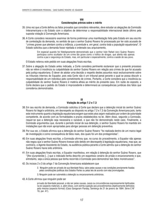 DIREITO À LIBERDADE PESSOAL - CASO SUÁREZ ROSERO VS. EQUADOR 
VIII 
Considerações prévias sobre o mérito 
35. Uma vez que a Corte defi niu os fatos provados que considera relevantes, deve estudar as alegações da Comissão 
Interamericana e do Estado com o objetivo de determinar a responsabilidade internacional deste último pela 
suposta violação à Convenção Americana. 
36. A Corte considera necessário examinar de forma preliminar uma manifestação feita pelo Estado em seu escrito 
de contestação da demanda, no sentido de que o senhor Suárez Rosero foi processado por ter sido acusado de 
“crimes graves que atentam contra a infância, a juventude e, em geral, contra toda a população equatoriana”. O 
Estado solicitou que a demanda fosse rejeitada e ordenado seu arquivamento, 
Em especial quando foi fi dedignamente demonstrado que o senhor Iván Rafael (sic) Suárez Rosero 
participou como ocultador de um crime tão grave como o tráfi co de drogas, que atenta não apenas 
contra a paz e segurança do Estado, mas, em particular e especialmente, contra a saúde de seu povo. 
O Estado reiterou este pedido em suas alegações fi nais escritas. 
37. Sobre a alegação do Estado antes indicada, a Corte considera pertinente esclarecer que o presente processo 
não se refere à inocência ou culpabilidade do senhor Suárez Rosero em relação aos crimes de que foi acusado 
pela justiça equatoriana. O dever de adotar uma decisão a respeito destes assuntos recai exclusivamente sobre 
os tribunais internos do Equador, pois esta Corte não é um tribunal penal perante o qual se possa discutir a 
responsabilidade de um indivíduo pelo cometimento de crimes. Portanto, a Corte considera que a inocência ou 
culpabilidade do senhor Suárez Rosero é matéria alheia ao mérito do presente caso. Em razão do exposto, a 
Corte declara que o pedido do Estado é improcedente e determinará as consequências jurídicas dos fatos que 
considerou demonstrados. 
IX 
Violação do artigo 7.2 e 7.3 
38. Em seu escrito de demanda, a Comissão solicitou à Corte que declare que a detenção inicial do senhor Suárez 
Rosero foi ilegal e arbitrária, em desrespeito ao disposto no artigo 7.2 e 7.3 da Convenção Americana pois, tanto 
este instrumento quanto a legislação equatoriana exigem que estes atos sejam realizados por ordem de autoridade 
competente, de acordo com as formalidades e prazos estabelecidos na lei. Além disso, segundo a Comissão, 
requer-se que a detenção seja necessária e razoável, o que não foi demonstrado neste caso. Finalmente, a 
Comissão argumentou que, durante o período inicial de sua detenção, o senhor Suárez Rosero foi mantido em 
instalações que não eram apropriadas para abrigar pessoas em detenção preventiva. 
39. Por sua vez, o Estado afi rmou que a detenção do senhor Suárez Rosero “foi realizada dentro de um marco legal 
de investigação e como consequência de fatos reais, dos quais foi um dos protagonistas”. 
40. Em suas alegações fi nais escritas, a Comissão afi rmou que, no curso do procedimento, o Equador não apenas 
não negou que o senhor Suárez Rosero tivesse sido detido em desrespeito à legislação equatoriana, mas que, ao 
contrário, o Agente Assistente do Estado, na audiência pública perante a Corte admitiu que a detenção do senhor 
Suárez Rosero havia sido arbitrária. 
41. Em suas alegações fi nais escritas, o Equador manifestou, em relação à detenção do senhor Suárez Rosero, que 
“[lhe s]urpreende [...] que o indiciado tenha descrito um espantoso cenário de prisão e encarceramento e que, 
entretanto, seja a única pessoa que tenha recorrido à Comissão para demonstrar tais fatos monstruosos”. 
42. Os incisos 2 e 3 do artigo 7 da Convenção Americana estabelecem que 
2. Ninguém pode ser privado de sua liberdade física, salvo pelas causas e nas condições previamente fi xadas 
pelas constituições políticas dos Estados Partes ou pelas leis de acordo com elas promulgadas. 
3. Ninguém pode ser submetido a detenção ou encarceramento arbitrários. 
17 
43. A Corte afi rmou que ninguém pode ser 
privado da liberdade pessoal, a não ser pelas causas, casos ou circunstâncias expressamente tipifi cadas 
na lei (aspecto material), e, além disso, com estrita sujeição aos procedimentos objetivamente defi nidos 
pela mesma (aspecto formal) (Caso Gangaram Panday, Sentença de 21 de janeiro de 1994. Série C Nº 
16, par. 47). 
 
