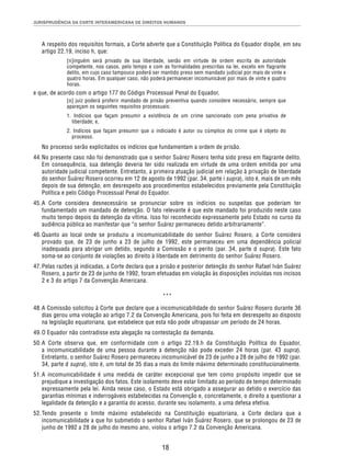 JURISPRUDÊNCIA DA CORTE INTERAMERICANA DE DIREITOS HUMANOS 
A respeito dos requisitos formais, a Corte adverte que a Constituição Política do Equador dispõe, em seu 
artigo 22.19, inciso h, que: 
[n]inguém será privado de sua liberdade, senão em virtude de ordem escrita de autoridade 
competente, nos casos, pelo tempo e com as formalidades prescritas na lei, exceto em flagrante 
delito, em cujo caso tampouco poderá ser mantido preso sem mandado judicial por mais de vinte e 
quatro horas. Em qualquer caso, não poderá permanecer incomunicável por mais de vinte e quatro 
horas. 
e que, de acordo com o artigo 177 do Código Processual Penal do Equador, 
[o] juiz poderá proferir mandado de prisão preventiva quando considere necessário, sempre que 
apareçam os seguintes requisitos processuais: 
1. Indícios que façam presumir a existência de um crime sancionado com pena privativa de 
liberdade; e, 
2. Indícios que façam presumir que o indiciado é autor ou cúmplice do crime que é objeto do 
processo. 
No processo serão explicitados os indícios que fundamentam a ordem de prisão. 
44. No presente caso não foi demonstrado que o senhor Suárez Rosero tenha sido preso em flagrante delito. 
Em consequência, sua detenção deveria ter sido realizada em virtude de uma ordem emitida por uma 
autoridade judicial competente. Entretanto, a primeira atuação judicial em relação à privação de liberdade 
do senhor Suárez Rosero ocorreu em 12 de agosto de 1992 (par. 34, parte i supra), isto é, mais de um mês 
depois de sua detenção, em desrespeito aos procedimentos estabelecidos previamente pela Constituição 
Política e pelo Código Processual Penal do Equador. 
45. A Corte considera desnecessário se pronunciar sobre os indícios ou suspeitas que poderiam ter 
fundamentado um mandado de detenção. O fato relevante é que este mandado foi produzido neste caso 
muito tempo depois da detenção da vítima. Isso foi reconhecido expressamente pelo Estado no curso da 
audiência pública ao manifestar que “o senhor Suárez permaneceu detido arbitrariamente”. 
46. Quanto ao local onde se produziu a incomunicabilidade do senhor Suárez Rosero, a Corte considera 
provado que, de 23 de junho a 23 de julho de 1992, este permaneceu em uma dependência policial 
inadequada para abrigar um detido, segundo a Comissão e o perito (par. 34, parte d supra). Este fato 
soma-se ao conjunto de violações ao direito à liberdade em detrimento do senhor Suárez Rosero. 
47. Pelas razões já indicadas, a Corte declara que a prisão e posterior detenção do senhor Rafael Iván Suárez 
Rosero, a partir de 23 de junho de 1992, foram efetuadas em violação às disposições incluídas nos incisos 
2 e 3 do artigo 7 da Convenção Americana. 
*** 
48. A Comissão solicitou à Corte que declare que a incomunicabilidade do senhor Suárez Rosero durante 36 
dias gerou uma violação ao artigo 7.2 da Convenção Americana, pois foi feita em desrespeito ao disposto 
na legislação equatoriana, que estabelece que esta não pode ultrapassar um período de 24 horas. 
49. O Equador não contradisse esta alegação na contestação da demanda. 
50. A Corte observa que, em conformidade com o artigo 22.19.h da Constituição Política do Equador, 
a incomunicabilidade de uma pessoa durante a detenção não pode exceder 24 horas (par. 43 supra). 
Entretanto, o senhor Suárez Rosero permaneceu incomunicável de 23 de junho a 28 de julho de 1992 (par. 
34, parte d supra), isto é, um total de 35 dias a mais do limite máximo determinado constitucionalmente. 
51. A incomunicabilidade é uma medida de caráter excepcional que tem como propósito impedir que se 
prejudique a investigação dos fatos. Este isolamento deve estar limitado ao período de tempo determinado 
expressamente pela lei. Ainda nesse caso, o Estado está obrigado a assegurar ao detido o exercício das 
garantias mínimas e inderrogáveis estabelecidas na Convenção e, concretamente, o direito a questionar a 
legalidade da detenção e a garantia do acesso, durante seu isolamento, a uma defesa efetiva. 
52. Tendo presente o limite máximo estabelecido na Constituição equatoriana, a Corte declara que a 
incomunicabilidade a que foi submetido o senhor Rafael Iván Suárez Rosero, que se prolongou de 23 de 
junho de 1992 a 28 de julho do mesmo ano, violou o artigo 7.2 da Convenção Americana. 
18 
 