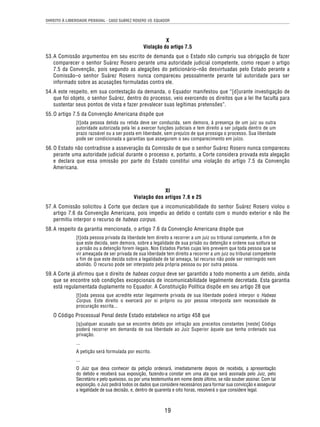 DIREITO À LIBERDADE PESSOAL - CASO SUÁREZ ROSERO VS. EQUADOR 
X 
Violação do artigo 7.5 
53. A Comissão argumentou em seu escrito de demanda que o Estado não cumpriu sua obrigação de fazer 
comparecer o senhor Suárez Rosero perante uma autoridade judicial competente, como requer o artigo 
7.5 da Convenção, pois segundo as alegações do peticionário–não desvirtuadas pelo Estado perante a 
Comissão–o senhor Suárez Rosero nunca compareceu pessoalmente perante tal autoridade para ser 
informado sobre as acusações formuladas contra ele. 
54. A este respeito, em sua contestação da demanda, o Equador manifestou que “[d]urante investigação de 
que foi objeto, o senhor Suárez, dentro do processo, veio exercendo os direitos que a lei lhe faculta para 
sustentar seus pontos de vista e fazer prevalecer suas legítimas pretensões”. 
19 
55. O artigo 7.5 da Convenção Americana dispõe que 
[t]oda pessoa detida ou retida deve ser conduzida, sem demora, à presença de um juiz ou outra 
autoridade autorizada pela lei a exercer funções judiciais e tem direito a ser julgada dentro de um 
prazo razoável ou a ser posta em liberdade, sem prejuízo de que prossiga o processo. Sua liberdade 
pode ser condicionada a garantias que assegurem o seu comparecimento em juízo. 
56. O Estado não contradisse a asseveração da Comissão de que o senhor Suárez Rosero nunca compareceu 
perante uma autoridade judicial durante o processo e, portanto, a Corte considera provada esta alegação 
e declara que essa omissão por parte do Estado constitui uma violação do artigo 7.5 da Convenção 
Americana. 
XI 
Violação dos artigos 7.6 e 25 
57. A Comissão solicitou à Corte que declare que a incomunicabilidade do senhor Suárez Rosero violou o 
artigo 7.6 da Convenção Americana, pois impediu ao detido o contato com o mundo exterior e não lhe 
permitiu interpor o recurso de habeas corpus. 
58. A respeito da garantia mencionada, o artigo 7.6 da Convenção Americana dispõe que 
[t]oda pessoa privada da liberdade tem direito a recorrer a um juiz ou tribunal competente, a fim de 
que este decida, sem demora, sobre a legalidade de sua prisão ou detenção e ordene sua soltura se 
a prisão ou a detenção forem ilegais. Nos Estados Partes cujas leis preveem que toda pessoa que se 
vir ameaçada de ser privada de sua liberdade tem direito a recorrer a um juiz ou tribunal competente 
a fim de que este decida sobre a legalidade de tal ameaça, tal recurso não pode ser restringido nem 
abolido. O recurso pode ser interposto pela própria pessoa ou por outra pessoa. 
59. A Corte já afirmou que o direito de habeas corpus deve ser garantido a todo momento a um detido, ainda 
que se encontre sob condições excepcionais de incomunicabilidade legalmente decretada. Esta garantia 
está regulamentada duplamente no Equador. A Constituição Política dispõe em seu artigo 28 que 
[t]oda pessoa que acredite estar ilegalmente privada de sua liberdade poderá interpor o Habeas 
Corpus. Este direito o exercerá por si próprio ou por pessoa interposta sem necessidade de 
procuração escrita... 
O Código Processual Penal deste Estado estabelece no artigo 458 que 
[q]ualquer acusado que se encontre detido por infração aos preceitos constantes [neste] Código 
poderá recorrer em demanda de sua liberdade ao Juiz Superior àquele que tenha ordenado sua 
privação. 
... 
A petição será formulada por escrito. 
... 
O Juiz que deva conhecer da petição ordenará, imediatamente depois de recebida, a apresentação 
do detido e receberá sua exposição, fazendo-a constar em uma ata que será assinada pelo Juiz, pelo 
Secretário e pelo queixoso, ou por uma testemunha em nome deste último, se não souber assinar. Com tal 
exposição, o Juiz pedirá todos os dados que considere necessários para formar sua convicção e assegurar 
a legalidade de sua decisão, e, dentro de quarenta e oito horas, resolverá o que considere legal. 
 