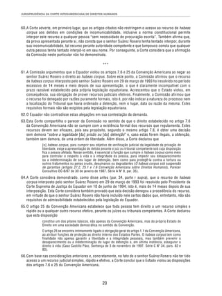 JURISPRUDÊNCIA DA CORTE INTERAMERICANA DE DIREITOS HUMANOS 
60. A Corte adverte, em primeiro lugar, que os artigos citados não restringem o acesso ao recurso de habeas 
corpus aos detidos em condições de incomunicabilidade, inclusive a norma constitucional permite 
interpor este recurso a qualquer pessoa “sem necessidade de procuração escrita”. Também afirma que, 
da prova apresentada perante si, não consta que o senhor Suárez Rosero tenha tentado interpor, durante 
sua incomunicabilidade, tal recurso perante autoridade competente e que tampouco consta que qualquer 
outra pessoa tenha tentado interpô-lo em seu nome. Por conseguinte, a Corte considera que a afirmação 
da Comissão neste particular não foi demonstrada. 
*** 
61. A Comissão argumentou que o Equador violou os artigos 7.6 e 25 da Convenção Americana ao negar ao 
senhor Suárez Rosero o direito ao habeas corpus. Sobre este ponto, a Comissão afirmou que o recurso 
de habeas corpus interposto pelo senhor Suárez Rosero em 29 de março de 1993 foi resolvido no período 
excessivo de 14 meses e meio depois de sua apresentação, o que é claramente incompatível com o 
prazo razoável estabelecido pela própria legislação equatoriana. Acrescentou que o Estado violou, em 
consequência, sua obrigação de prover recursos judiciais efetivos. Finalmente, a Comissão afirmou que 
o recurso foi denegado por razões puramente formais, isto é, por não indicar a natureza do processo nem 
a localização do Tribunal que havia ordenado a detenção, nem o lugar, data ou razão da mesma. Estes 
requisitos formais não são exigidos pela legislação equatoriana. 
62. O Equador não contradisse estas alegações em sua contestação da demanda. 
63. Esta Corte compartilha o parecer da Comissão no sentido de que o direito estabelecido no artigo 7.6 
da Convenção Americana não se cumpre com a existência formal dos recursos que regulamenta. Estes 
recursos devem ser eficazes, pois seu propósito, segundo o mesmo artigo 7.6, é obter uma decisão 
sem demora “sobre a legalidade [da] prisão ou [da] detenção” e, caso estas forem ilegais, a obtenção, 
também sem demora, de uma ordem de liberdade. Além disso, a Corte declarou que 
[o] habeas corpus, para cumprir seu objetivo de verificação judicial da legalidade da privação de 
liberdade, exige a apresentação do detido perante o juiz ou tribunal competente sob cuja disposição 
fica a pessoa afetada. Nesse sentido, é essencial a função que cumpre o habeas corpus como meio 
para controlar o respeito à vida e à integridade da pessoa, para impedir seu desaparecimento 
ou a indeterminação de seu lugar de detenção, bem como para protegê-la contra a tortura ou 
outros tratamentos ou penas cruéis, desumanos ou degradantes (O habeas corpus sob suspensão 
de garantias (artigos 27.2, 25.1 e 7.6 Convenção Americana sobre Direitos Humanos), Parecer 
Consultivo OC-8/87 de 30 de janeiro de 1987. Série A Nº 8, par. 35). 
64. A Corte considera demonstrado, como disse antes (par. 34, parte r supra), que o recurso de habeas 
corpus interposto pelo senhor Suárez Rosero em 29 de março de 1993 foi resolvido pelo Presidente da 
Corte Suprema de Justiça do Equador em 10 de junho de 1994, isto é, mais de 14 meses depois de sua 
interposição. Esta Corte considera também provado que esta decisão denegou a procedência do recurso, 
em virtude de que o senhor Suárez Rosero não havia incluído nele certos dados que, entretanto, não são 
requisitos de admissibilidade estabelecidos pela legislação do Equador. 
65. O artigo 25 da Convenção Americana estabelece que toda pessoa tem direito a um recurso simples e 
rápido ou a qualquer outro recurso efetivo, perante os juízes ou tribunais competentes. A Corte declarou 
que esta disposição 
constitui um dos pilares básicos, não apenas da Convenção Americana, mas do próprio Estado de 
Direito em uma sociedade democrática no sentido da Convenção. 
O artigo 25 se encontra intimamente ligado à obrigação geral do artigo 1.1 da Convenção Americana, 
ao atribuir funções de proteção ao direito interno dos Estados Partes. O habeas corpus tem como 
finalidade não apenas garantir a liberdade e a integridade pessoais, mas também prevenir o 
desaparecimento ou a indeterminação do lugar de detenção e, em última instância, assegurar o 
direito à vida (Caso Castillo Páez, Sentença de 3 de novembro de 1997. Série C Nº 34, pars. 82 e 
83). 
66. Com base nas considerações anteriores e, concretamente, no fato de o senhor Suárez Rosero não ter tido 
acesso a um recurso judicial simples, rápido e efetivo, a Corte conclui que o Estado violou as disposições 
dos artigos 7.6 e 25 da Convenção Americana. 
20 
 