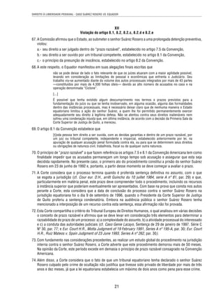 DIREITO À LIBERDADE PESSOAL - CASO SUÁREZ ROSERO VS. EQUADOR 
XII 
Violação do artigo 8.1, 8.2, 8.2.c, 8.2.d e 8.2.e 
67. A Comissão afi rmou que o Estado, ao submeter o senhor Suárez Rosero a uma prolongada detenção preventiva, 
violou: 
a.- seu direito a ser julgado dentro do “prazo razoável”, estabelecido no artigo 7.5 da Convenção, 
b.- seu direito a ser ouvido por um tribunal competente, estabelecido no artigo 8.1 da Convenção, 
c.- o princípio da presunção de inocência, estabelecido no artigo 8.2 da Convenção. 
68. A este respeito, o Equador manifestou em suas alegações fi nais escritas que 
não se pode deixar de lado o fato relevante de que os juízes atuaram com a maior agilidade possível, 
levando em consideração as limitações de pessoal e econômicas que enfrenta o Judiciário. Seu 
trabalho viu-se aumentado diante do volume dos autos processuais integrados por mais de 43 partes 
—constituídos por mais de 4.300 folhas úteis— devido ao alto número de acusados no caso e na 
operação denominada “Ciclone”. 
[...] 
É possível que tenha existido algum descumprimento nos termos e prazos previstos para a 
fundamentação do juízo ou que se tenha inobservado, em alguma ocasião, alguma das formalidades 
dentro das instâncias processuais, mas é necessário deixar claro que de nenhuma maneira o Estado 
equatoriano limitou a ação do senhor Suárez, a quem lhe foi permitido permanentemente exercer 
adequadamente seu direito à legítima defesa. Não se atentou contra seus direitos inalienáveis nem 
sofreu uma condenação injusta que, em última instância, de acordo com a decisão da Primeira Sala da 
Corte Superior de Justiça de Quito, a mereceu. 
21 
69. O artigo 8.1 da Convenção estabelece que 
[t]oda pessoa tem direito a ser ouvida, com as devidas garantias e dentro de um prazo razoável, por 
um juiz ou tribunal competente, independente e imparcial, estabelecido anteriormente por lei, na 
apuração de qualquer acusação penal formulada contra ela, ou para que se determinem seus direitos 
ou obrigações de natureza civil, trabalhista, fi scal ou de qualquer outra natureza. 
70. O princípio de “prazo razoável” a que fazem referência os artigos 7.5 e 8.1 da Convenção Americana tem como 
fi nalidade impedir que os acusados permaneçam um longo tempo sob acusação e assegurar que esta seja 
decidida rapidamente. No presente caso, o primeiro ato do procedimento constitui a prisão do senhor Suárez 
Rosero em 23 de junho de 1992 e, portanto, a partir desse momento se deve começar a avaliar o prazo. 
71. A Corte considera que o processo termina quando é proferida sentença defi nitiva no assunto, com o que 
se esgota a jurisdição (cf. Cour eur. D.H., arrêt Guincho du 10 juillet 1984, serie A nº 81, par. 29) e que, 
particularmente em matéria penal, este prazo deve compreender todo o procedimento, incluindo os recursos 
à instância superior que poderiam eventualmente ser apresentados. Com base na prova que consta nos autos 
perante a Corte, esta considera que a data de conclusão do processo contra o senhor Suárez Rosero na 
jurisdição equatoriana foi o dia 9 de setembro de 1996, quando o Presidente da Corte Superior de Justiça 
de Quito proferiu a sentença condenatória. Embora na audiência pública o senhor Suárez Rosero tenha 
mencionado a interposição de um recurso contra esta sentença, essa afi rmação não foi provada. 
72. Esta Corte compartilha o critério do Tribunal Europeu de Direitos Humanos, o qual analisou em várias decisões 
o conceito de prazo razoável e afi rmou que se deve levar em consideração três elementos para determinar a 
razoabilidade do prazo de um processo: a) a complexidade do assunto, b) a atividade processual do interessado 
e c) a conduta das autoridades judiciais (cf. Caso Genie Lacayo, Sentença de 29 de janeiro de 1997. Série C 
Nº 30, par. 77; e Eur. Court H.R., Motta Judgment of 19 February 1991, Series A nº 195-A, par. 30; Eur. Court 
H.R., Ruiz Mateos v. Spain Judgment of 23 June 1993, Series A nº 262, par. 30). 
73. Com fundamento nas considerações precedentes, ao realizar um estudo global do procedimento na jurisdição 
interna contra o senhor Suárez Rosero, a Corte adverte que este procedimento demorou mais de 50 meses. 
Na opinião da Corte, este período excede em demasia o princípio de prazo razoável consagrado na Convenção 
Americana. 
74. Além disso, a Corte considera que o fato de que um tribunal equatoriano tenha declarado o senhor Suárez 
Rosero culpado pelo crime de ocultação não justifi ca que tivesse sido privado de liberdade por mais de três 
anos e dez meses, já que a lei equatoriana estabelecia um máximo de dois anos como pena para esse crime. 
 