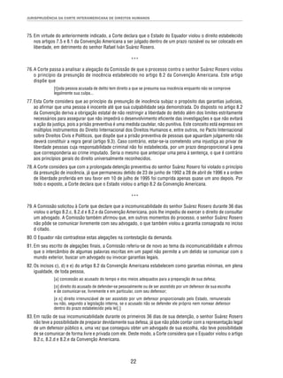 JURISPRUDÊNCIA DA CORTE INTERAMERICANA DE DIREITOS HUMANOS 
75. Em virtude do anteriormente indicado, a Corte declara que o Estado do Equador violou o direito estabelecido 
nos artigos 7.5 e 8.1 da Convenção Americana a ser julgado dentro de um prazo razoável ou ser colocado em 
liberdade, em detrimento do senhor Rafael Iván Suárez Rosero. 
*** 
76. A Corte passa a analisar a alegação da Comissão de que o processo contra o senhor Suárez Rosero violou 
o princípio da presunção de inocência estabelecido no artigo 8.2 da Convenção Americana. Este artigo 
dispõe que 
[t]oda pessoa acusada de delito tem direito a que se presuma sua inocência enquanto não se comprove 
legalmente sua culpa... 
77. Esta Corte considera que ao princípio da presunção de inocência subjaz o propósito das garantias judiciais, 
ao afi rmar que uma pessoa é inocente até que sua culpabilidade seja demonstrada. Do disposto no artigo 8.2 
da Convenção deriva a obrigação estatal de não restringir a liberdade do detido além dos limites estritamente 
necessários para assegurar que não impedirá o desenvolvimento efi ciente das investigações e que não evitará 
a ação da justiça, pois a prisão preventiva é uma medida cautelar, não punitiva. Este conceito está expresso em 
múltiplos instrumentos do Direito Internacional dos Direitos Humanos e, entre outros, no Pacto Internacional 
sobre Direitos Civis e Políticos, que dispõe que a prisão preventiva de pessoas que aguardam julgamento não 
deverá constituir a regra geral (artigo 9.3). Caso contrário, estar-se-ia cometendo uma injustiça ao privar de 
liberdade pessoas cuja responsabilidade criminal não foi estabelecida, por um prazo desproporcional à pena 
que corresponderia ao crime imputado. Seria o mesmo que antecipar uma pena à sentença, o que é contrário 
aos princípios gerais do direito universalmente reconhecidos. 
78. A Corte considera que com a prolongada detenção preventiva do senhor Suárez Rosero foi violado o princípio 
da presunção de inocência, já que permaneceu detido de 23 de junho de 1992 a 28 de abril de 1996 e a ordem 
de liberdade proferida em seu favor em 10 de julho de 1995 foi cumprida apenas quase um ano depois. Por 
todo o exposto, a Corte declara que o Estado violou o artigo 8.2 da Convenção Americana. 
*** 
79. A Comissão solicitou à Corte que declare que a incomunicabilidade do senhor Suárez Rosero durante 36 dias 
violou o artigo 8.2.c, 8.2.d e 8.2.e da Convenção Americana, pois lhe impediu de exercer o direito de consultar 
um advogado. A Comissão também afi rmou que, em outros momentos do processo, o senhor Suárez Rosero 
não pôde se comunicar livremente com seu advogado, o que também violou a garantia consagrada no inciso 
d citado. 
80. O Equador não contradisse estas alegações na contestação da demanda. 
81. Em seu escrito de alegações fi nais, a Comissão referiu-se de novo ao tema da incomunicabilidade e afi rmou 
que o intercâmbio de algumas palavras escritas em um papel não permite a um detido se comunicar com o 
mundo exterior, buscar um advogado ou invocar garantias legais. 
82. Os incisos c), d) e e) do artigo 8.2 da Convenção Americana estabelecem como garantias mínimas, em plena 
22 
igualdade, de toda pessoa, 
[a] concessão ao acusado do tempo e dos meios adequados para a preparação de sua defesa; 
[o] direito do acusado de defender-se pessoalmente ou de ser assistido por um defensor de sua escolha 
e de comunicar-se, livremente e em particular, com seu defensor; 
[e o] direito irrenunciável de ser assistido por um defensor proporcionado pelo Estado, remunerado 
ou não, segundo a legislação interna, se o acusado não se defender ele próprio nem nomear defensor 
dentro do prazo estabelecido pela lei[.] 
83. Em razão de sua incomunicabilidade durante os primeiros 36 dias de sua detenção, o senhor Suárez Rosero 
não teve a possibilidade de preparar devidamente sua defesa, já que não pôde contar com a representação legal 
de um defensor público e, uma vez que conseguiu obter um advogado de sua escolha, não teve possibilidade 
de se comunicar de forma livre e privada com ele. Deste modo, a Corte considera que o Equador violou o artigo 
8.2.c, 8.2.d e 8.2.e da Convenção Americana. 
 