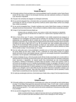 DIREITO À LIBERDADE PESSOAL - CASO SUÁREZ ROSERO VS. EQUADOR 
XIII 
Violação do artigo 5.2 
84. A Comissão solicitou à Corte que declare que a incomunicabilidade à qual foi submetido o senhor Suárez Rosero 
durante 36 dias violou o artigo 5.2 da Convenção Americana, pois esse isolamento constituiu um tratamento 
cruel, desumano e degradante. 
85. O Equador não contradisse esta alegação na contestação da demanda. 
86. Em seu escrito de alegações fi nais, a Comissão referiu-se novamente a este assunto, ao manifestar que a eventual 
comunicação por meio de um terceiro não permitiu à família do senhor Suárez Rosero verifi car sua condição 
física, mental ou emocional. 
87. Em seu escrito de alegações fi nais, o Equador manifestou que o senhor Suárez Rosero recebeu um tratamento 
adequado durante seu encarceramento, “como certifi cam os relatórios médicos ofi ciais incorporados aos autos”. 
23 
88. O artigo 5.2 da Convenção Americana dispõe que 
[n]inguém deve ser submetido a torturas, nem a penas ou tratos cruéis, desumanos ou degradantes. 
Toda pessoa privada da liberdade deve ser tratada com o respeito devido à dignidade inerente ao ser 
humano. 
89. Como a Corte afi rmou (par. 51 supra), a incomunicabilidade é uma medida excepcional para assegurar os 
resultados de uma investigação e que apenas pode ser aplicada se for decretada de acordo com as condições 
estabelecidas com antecedência pela lei, tomada esta no sentido que lhe atribui o artigo 30 da Convenção 
Americana (A expressão “leis” no artigo 30 da Convenção Americana sobre Direitos Humanos, Parecer Consultivo 
OC-6/86 de 9 de maio de 1986. Série A Nº 6, par. 38). No presente caso, estas condições estão previstas no 
artigo 22.19.h da Constituição Política do Equador, ao dispor que “[e]m qualquer caso [o detido] não poderá 
permanecer incomunicável por mais de 24 horas”. Este preceito é aplicável em virtude da referência ao direito 
interno contida no artigo 7.2 da Convenção (par. 42 supra). 
90. Uma das razões pelas quais a incomunicabilidade é concebida como um instrumento excepcional diz respeito 
aos graves efeitos que tem sobre o detido. De fato, o isolamento do mundo exterior produz em qualquer 
pessoa sofrimentos morais e perturbações psíquicas, coloca-a em uma situação de particular vulnerabilidade e 
acrescenta o risco de agressão e arbitrariedade nas prisões. 
91. A própria constatação de que a vítima foi privada durante 36 dias de toda comunicação com o mundo exterior e 
particularmente com sua família, permite à Corte concluir que o senhor Suárez Rosero foi submetido a tratamentos 
cruéis, desumanos e degradantes, em especial quando fi cou demonstrado que esta incomunicabilidade 
foi arbitrária e realizada em desrespeito à normativa interna do Equador. A vítima narrou perante a Corte os 
sofrimentos de que padeceu ao se ver impedida da possibilidade de buscar um advogado e não poder ver ou se 
comunicar com sua família. Acrescentou que, durante sua incomunicabilidade, foi mantido em uma cela úmida e 
subterrânea de aproximadamente 15 metros quadrados com outros 16 reclusos, sem condições necessárias de 
higiene e se viu obrigado a dormir sobre folhas de jornal; ele também descreveu as agressões e ameaças a que 
foi submetido durante sua detenção. Todos estes fatos conferem ao tratamento a que foi submetido o senhor 
Suárez Rosero a característica de cruel, desumano e degradante. 
92. Em razão das considerações anteriores, a Corte declara que o Estado violou o artigo 5.2 da Convenção Americana. 
XIV 
Violação do artigo 2 
93. A Comissão solicitou em sua demanda que a Corte declare que o artigo sem numeração que está incluído depois 
do artigo 114 do Código Penal equatoriano (doravante denominado “artigo 114 bis”) viola “o direito à proteção 
legal” estabelecido no artigo 2 da Convenção. De acordo com a Comissão, é obrigação dos Estados organizar seu 
aparato judicial para garantir o “livre e pleno exercício dos direitos estabelecidos a toda pessoa que esteja sujeita 
à sua jurisdição”. 
94. Em seu escrito de alegações fi nais, o Equador manifestou ter 
iniciado os trâmites pertinentes com o objetivo de harmonizar esta lei com sua Constituição Política, já que 
esta é a Lei Suprema à qual estão subordinadas as demais normas e disposições de menor hierarquia. 
 
