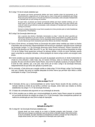 JURISPRUDÊNCIA DA CORTE INTERAMERICANA DE DIREITOS HUMANOS 
24 
95. O artigo 114 bis em estudo estabelece que: 
[a]s pessoas que tiverem permanecido detidas sem terem recebido ordem de arquivamento ou de 
encaminhamento a julgamento por um tempo igual ou maior à terça parte do estabelecido pelo Código 
Penal como pena máxima para o crime pelo qual estiverem processadas, serão colocadas imediatamente 
em liberdade pelo juiz que conheça do processo. 
De igual modo, as pessoas que tiverem permanecido detidas sem terem recebido sentença, por um 
tempo igual ou maior do que a metade do estabelecido pelo Código Penal como pena máxima pelo 
crime em razão do qual estiverem processadas, serão colocadas em liberdade pelo tribunal penal que 
conheça do processo. 
Excluem-se destas disposições os que forem acusados de crimes previstos pela Lei sobre Substâncias 
Entorpecentes e Psicotrópicas. 
96. O artigo 2 da Convenção determina que 
[s]e o exercício dos direitos e liberdades mencionados no artigo 1 ainda não estiver garantido por 
disposições legislativas ou de outra natureza, os Estados Partes comprometem-se a adotar, de acordo 
com as suas normas constitucionais e com as disposições desta Convenção, as medidas legislativas ou 
de outra natureza que forem necessárias para tornar efetivos tais direitos e liberdades. 
97. Como a Corte afi rmou, os Estados Partes na Convenção não podem adotar medidas que violem os direitos 
e liberdades nela reconhecidos (Responsabilidade internacional por expedição e aplicação de leis violatórias 
da Convenção (artigos 1 e 2 da Convenção Americana sobre Direitos Humanos), Parecer Consultivo OC- 
14/94 de 9 de dezembro de 1994. Série A Nº 14, par. 36). Ainda que as duas primeiras disposições do artigo 
114 bis do Código Penal equatoriano atribuam às pessoas detidas o direito de serem liberadas quando 
sejam cumpridas as condições indicadas, o último parágrafo do mesmo artigo contém uma exceção a este 
direito. 
98. A Corte considera que essa exceção despoja uma parte da população carcerária de um direito fundamental em 
virtude do crime atribuído e, deste modo, lesa, de maneira intrínseca, todos os membros desta categoria de 
acusados. No caso concreto do senhor Suárez Rosero, essa norma foi aplicada e produziu um prejuízo indevido. 
A Corte faz notar, ademais, que, a seu juízo, essa norma per se viola o artigo 2 da Convenção Americana, 
independentemente de que tenha sido aplicada no presente caso. 
99. Em conclusão, a Corte afi rma que a exceção contida no citado artigo 114 bis infringe o artigo 2 da Convenção, 
visto que o Equador não tomou as medidas adequadas de direito interno que permitam fazer efetivo o direito 
contemplado no artigo 7.5 da Convenção. 
XV 
Sobre os artigos 11 e 17 
100. A Comissão afi rmou que a incomunicabilidade do senhor Suárez Rosero durante 36 dias constituiu uma 
restrição indevida ao direito de sua família a conhecer sua situação, sendo neste caso violados os direitos 
estabelecidos nos artigos 11 e 17 da Convenção Americana. 
101. O Estado não contradisse este argumento em sua contestação da demanda. 
102. A Corte considera que os efeitos que a incomunicabilidade do senhor Suárez Rosero possam ter produzido 
em sua família derivariam da violação aos artigos 5.2 e 7.6 da Convenção. Estas consequências poderiam ser 
matéria de consideração por esta Corte na etapa de reparações. 
XVI 
Aplicação do artigo 63.1 
103. O artigo 63.1 da Convenção Americana estabelece que 
[q]uando decidir que houve violação de um direito ou liberdade protegidos nesta Convenção, a Corte 
determinará que se assegure ao prejudicado o gozo do seu direito ou liberdade violados. Determinará também, 
se isso for procedente, que sejam reparadas as consequências da medida ou situação que haja confi gurado a 
violação desses direitos, bem como o pagamento de indenização justa à parte lesada. 
 