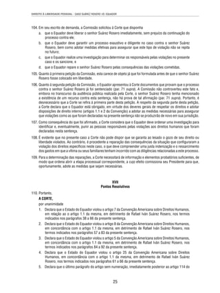 DIREITO À LIBERDADE PESSOAL - CASO SUÁREZ ROSERO VS. EQUADOR 
104. Em seu escrito de demanda, a Comissão solicitou à Corte que disponha 
a. que o Equador deve liberar o senhor Suárez Rosero imediatamente, sem prejuízo da continuação do 
25 
processo contra ele; 
b. que o Equador deve garantir um processo exaustivo e diligente no caso contra o senhor Suárez 
Rosero, bem como adotar medidas efetivas para assegurar que este tipo de violação não se repita 
no futuro; 
c. que o Equador realize uma investigação para determinar os responsáveis pelas violações no presente 
caso e os sancione, e 
d. que o Equador repare o senhor Suárez Rosero pelas consequências das violações cometidas. 
105. Quanto à primeira petição da Comissão, esta carece de objeto já que foi formulada antes de que o senhor Suárez 
Rosero fosse colocado em liberdade. 
106. Quanto à segunda petição da Comissão, o Equador apresentou à Corte documentos que provam que o processo 
contra o senhor Suárez Rosero já foi sentenciado (par. 71 supra). A Comissão não controverteu este fato e, 
embora no transcurso da audiência pública realizada pela Corte, o senhor Suárez Rosero tenha mencionado 
a existência de um recurso contra esta sentença, não há prova de tal afi rmação (par. 71 supra). Portanto, é 
desnecessário que a Corte se refi ra à primeira parte desta petição. A respeito da segunda parte desta petição, 
a Corte declara que o Equador está obrigado, em virtude dos deveres gerais de respeitar os direitos e adotar 
disposições de direito interno (artigos 1.1 e 2 da Convenção) a adotar as medidas necessárias para assegurar 
que violações como as que foram declaradas na presente sentença não se produzirão de novo em sua jurisdição. 
107. Como consequência do que foi afi rmado, a Corte considera que o Equador deve ordenar uma investigação para 
identifi car e, eventualmente, punir as pessoas responsáveis pelas violações aos direitos humanos que foram 
declaradas nesta sentença. 
108. É evidente que no presente caso a Corte não pode dispor que se garanta ao lesado o gozo de seu direito ou 
liberdade violados. Ao contrário, é procedente a reparação das consequências da situação que confi guraram a 
violação dos direitos específi cos neste caso, o que deve compreender uma justa indenização e o ressarcimento 
dos gastos em que a vítima ou seus familiares tenham incorrido com as diligências relacionadas a este processo. 
109. Para a determinação das reparações, a Corte necessitará de informação e elementos probatórios sufi cientes, de 
modo que ordena abrir a etapa processual correspondente, a cujo efeito comissiona seu Presidente para que, 
oportunamente, adote as medidas que sejam necessárias. 
XVII 
Pontos Resolutivos 
110. Portanto, 
A CORTE, 
por unanimidade 
1. Declara que o Estado do Equador violou o artigo 7 da Convenção Americana sobre Direitos Humanos, 
em relação ao o artigo 1.1 da mesma, em detrimento de Rafael Iván Suárez Rosero, nos termos 
indicados nos parágrafos 38 a 66 da presente sentença. 
2. Declara que o Estado do Equador violou o artigo 8 da Convenção Americana sobre Direitos Humanos, 
em concordância com o artigo 1.1 da mesma, em detrimento de Rafael Iván Suárez Rosero, nos 
termos indicados nos parágrafos 57 a 83 da presente sentença. 
3. Declara que o Estado do Equador violou o artigo 5 da Convenção Americana sobre Direitos Humanos, 
em concordância com o artigo 1.1 da mesma, em detrimento de Rafael Iván Suárez Rosero, nos 
termos indicados nos parágrafos 84 a 92 da presente sentença. 
4. Declara que o Estado do Equador violou o artigo 25 da Convenção Americana sobre Direitos 
Humanos, em concordância com o artigo 1.1 da mesma, em detrimento de Rafael Iván Suárez 
Rosero, nos termos indicados nos parágrafos 61 a 66 da presente sentença. 
5. Declara que o último parágrafo do artigo sem numeração, imediatamente posterior ao artigo 114 do 
 