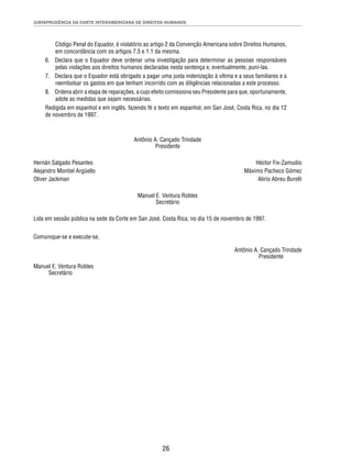 JURISPRUDÊNCIA DA CORTE INTERAMERICANA DE DIREITOS HUMANOS 
Código Penal do Equador, é violatório ao artigo 2 da Convenção Americana sobre Direitos Humanos, 
em concordância com os artigos 7.5 e 1.1 da mesma. 
6. Declara que o Equador deve ordenar uma investigação para determinar as pessoas responsáveis 
pelas violações aos direitos humanos declaradas nesta sentença e, eventualmente, puni-las. 
7. Declara que o Equador está obrigado a pagar uma justa indenização à vítima e a seus familiares e a 
reembolsar os gastos em que tenham incorrido com as diligências relacionadas a este processo. 
8. Ordena abrir a etapa de reparações, a cujo efeito comissiona seu Presidente para que, oportunamente, 
26 
adote as medidas que sejam necessárias. 
Redigida em espanhol e em inglês, fazendo fé o texto em espanhol, em San José, Costa Rica, no dia 12 
de novembro de 1997. 
Antônio A. Cançado Trindade 
Presidente 
Hernán Salgado Pesantes Héctor Fix-Zamudio 
Alejandro Montiel Argüello Máximo Pacheco Gómez 
Oliver Jackman Alirio Abreu Burelli 
Manuel E. Ventura Robles 
Secretário 
Lida em sessão pública na sede da Corte em San José, Costa Rica, no dia 15 de novembro de 1997. 
Comunique-se e execute-se, 
Antônio A. Cançado Trindade 
Presidente 
Manuel E. Ventura Robles 
Secretário 
 