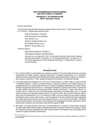 CORTE INTERAMERICANA DE DIREITOS HUMANOS 
CASO LÓPEZ ÁLVAREZ VS. HONDURAS 
SENTENÇA DE 1° DE FEVEREIRO DE 2006 
(Mérito, Reparações e Custas) 
No caso López Álvarez, 
a Corte Interamericana de Direitos Humanos (doravante denominada “a Corte”, “a Corte Interamericana” 
ou “o Tribunal”), integrada pelos seguintes juízes:* 
27 
Sergio García Ramírez, Presidente; 
Alirio Abreu Burelli, Vice-Presidente; 
Oliver Jackman, Juiz; 
Antônio A. Cançado Trindade, Juiz; 
Cecilia Medina Quiroga, Juíza, e 
Manuel E. Ventura Robles, Juiz; 
presentes, ademais, 
Pablo Saavedra Alessandri, Secretário, e 
Emilia Segares Rodríguez, Secretária Adjunta, 
de acordo com os artigos 62.3 e 63.1 da Convenção Americana sobre Direitos Humanos 
(doravante denominada “a Convenção” ou “a Convenção Americana”) e os artigos 29, 31, 
56 e 58 do Regulamento da Corte (doravante denominado “o Regulamento”), profere a 
presente Sentença. 
I 
Introdução da Causa 
1. Em 7 de julho de 2003, em conformidade com o disposto nos artigos 51 e 61 da Convenção Americana, a Comissão 
Interamericana de Direitos Humanos (doravante denominada “a Comissão Interamericana” ou “a Comissão”) 
apresentou à Corte uma demanda contra a República de Honduras (doravante denominada “o Estado” ou “Honduras”), 
que se originou na denúncia n° 12.387, recebida na Secretaria da Comissão em 13 de dezembro de 2000. 
2. A Comissão apresentou a demanda com o fi m de que a Corte decidisse se o Estado violou os artigos 5 (Direito 
à Integridade Pessoal), 7 (Direito à Liberdade Pessoal), 8 (Garantias Judiciais), 25 (Proteção Judicial) e 24 
(Igualdade perante a Lei) da Convenção Americana, em relação às obrigações estabelecidas nos artigos 2 (Dever 
de Adotar Disposições de Direito Interno) e 1.1 (Obrigação de Respeitar os Direitos) deste tratado, em detrimento 
do senhor Alfredo López Álvarez (doravante denominado “Alfredo López Álvarez”, “senhor López Álvarez” ou 
“suposta vítima”), membro de uma comunidade garífuna hondurenha. A Comissão alegou que: a) a suposta 
vítima foi privada de sua liberdade pessoal a partir de 27 de abril de 1997, data na qual foi detida por posse e 
tráfi co ilícito de entorpecentes; b) em 7 de novembro de 2000, o juiz que conhecia da causa proferiu sentença 
condenatória contra o senhor López Alvarez, a qual foi anulada em 2 de maio de 2001 pela Corte de Apelações 
de La Ceiba; esta ordenou devolver o processo à etapa de inquérito, e c) em 13 de janeiro de 2003, o Tribunal de 
Primeira Instância proferiu nova sentença, confi rmada pela Corte de Apelações de La Ceiba, absolvendo o senhor 
López Álvarez; entretanto, este permaneceu detido até 26 de agosto de 2003. 
3. Além disso, a Comissão solicitou à Corte que, em conformidade com o artigo 63.1 da Convenção, ordenasse 
ao Estado adotar determinadas medidas de reparação indicadas na demanda. Posteriormente, pediu ao Tribunal 
que ordenasse ao Estado o pagamento das custas e gastos gerados na tramitação do caso na jurisdição interna 
e perante os órgãos do Sistema Interamericano. 
*O Juiz Diego García-Sayán informou à Corte que, por motivos de força maior, não poderia estar presente na deliberação e assinatura da 
presente Sentença. 
 