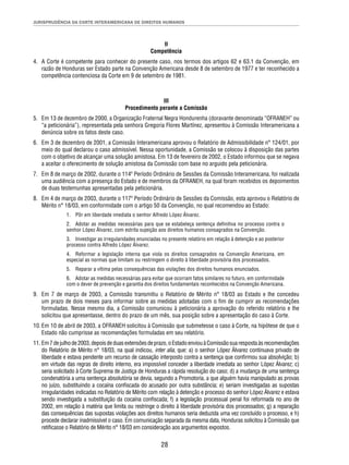 JURISPRUDÊNCIA DA CORTE INTERAMERICANA DE DIREITOS HUMANOS 
II 
Competência 
4. A Corte é competente para conhecer do presente caso, nos termos dos artigos 62 e 63.1 da Convenção, em 
razão de Honduras ser Estado parte na Convenção Americana desde 8 de setembro de 1977 e ter reconhecido a 
competência contenciosa da Corte em 9 de setembro de 1981. 
III 
Procedimento perante a Comissão 
5. Em 13 de dezembro de 2000, a Organização Fraternal Negra Hondurenha (doravante denominada “OFRANEH” ou 
“a peticionária”), representada pela senhora Gregoria Flores Martínez, apresentou à Comissão Interamericana a 
denúncia sobre os fatos deste caso. 
6. Em 3 de dezembro de 2001, a Comissão Interamericana aprovou o Relatório de Admissibilidade n° 124/01, por 
meio do qual declarou o caso admissível. Nessa oportunidade, a Comissão se colocou à disposição das partes 
com o objetivo de alcançar uma solução amistosa. Em 13 de fevereiro de 2002, o Estado informou que se negava 
a aceitar o oferecimento de solução amistosa da Comissão com base no arguido pela peticionária. 
7. Em 8 de março de 2002, durante o 114º Período Ordinário de Sessões da Comissão Interamericana, foi realizada 
uma audiência com a presença do Estado e de membros da OFRANEH, na qual foram recebidos os depoimentos 
de duas testemunhas apresentadas pela peticionária. 
8. Em 4 de março de 2003, durante o 117º Período Ordinário de Sessões da Comissão, esta aprovou o Relatório de 
Mérito n° 18/03, em conformidade com o artigo 50 da Convenção, no qual recomendou ao Estado: 
1. Pôr em liberdade imediata o senhor Alfredo López Álvarez. 
2. Adotar as medidas necessárias para que se estabeleça sentença defi nitiva no processo contra o 
senhor López Álvarez, com estrita sujeição aos direitos humanos consagrados na Convenção. 
3. Investigar as irregularidades enunciadas no presente relatório em relação à detenção e ao posterior 
processo contra Alfredo López Álvarez. 
4. Reformar a legislação interna que viola os direitos consagrados na Convenção Americana, em 
especial as normas que limitam ou restringem o direito à liberdade provisória dos processados. 
5. Reparar a vítima pelas consequências das violações dos direitos humanos enunciados. 
6. Adotar as medidas necessárias para evitar que ocorram fatos similares no futuro, em conformidade 
com o dever de prevenção e garantia dos direitos fundamentais reconhecidos na Convenção Americana. 
9. Em 7 de março de 2003, a Comissão transmitiu o Relatório de Mérito n° 18/03 ao Estado e lhe concedeu 
um prazo de dois meses para informar sobre as medidas adotadas com o fi m de cumprir as recomendações 
formuladas. Nesse mesmo dia, a Comissão comunicou à peticionária a aprovação do referido relatório e lhe 
solicitou que apresentasse, dentro do prazo de um mês, sua posição sobre a apresentação do caso à Corte. 
10. Em 10 de abril de 2003, a OFRANEH solicitou à Comissão que submetesse o caso à Corte, na hipótese de que o 
Estado não cumprisse as recomendações formuladas em seu relatório. 
11. Em 7 de julho de 2003, depois de duas extensões de prazo, o Estado enviou à Comissão sua resposta às recomendações 
do Relatório de Mérito n° 18/03, na qual indicou, inter alia, que: a) o senhor López Álvarez continuava privado de 
liberdade e estava pendente um recurso de cassação interposto contra a sentença que confi rmou sua absolvição; b) 
em virtude das regras de direito interno, era impossível conceder a liberdade imediata ao senhor López Álvarez; c) 
seria solicitado à Corte Suprema de Justiça de Honduras a rápida resolução do caso; d) a mudança de uma sentença 
condenatória a uma sentença absolutória se devia, segundo a Promotoria, a que alguém havia manipulado as provas 
no juízo, substituindo a cocaína confi scada do acusado por outra substância; e) seriam investigadas as supostas 
irregularidades indicadas no Relatório de Mérito com relação à detenção e processo do senhor López Álvarez e estava 
sendo investigada a substituição da cocaína confi scada; f) a legislação processual penal foi reformada no ano de 
2002, em relação à matéria que limita ou restringe o direito à liberdade provisória dos processados; g) a reparação 
das consequências das supostas violações aos direitos humanos seria deduzida uma vez concluído o processo, e h) 
procede declarar inadmissível o caso. Em comunicação separada da mesma data, Honduras solicitou à Comissão que 
retifi casse o Relatório de Mérito n° 18/03 em consideração aos argumentos expostos. 
28 
 