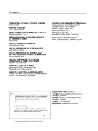 EXPEDIENTE 
CORTE INTERAMERICANA DE DIREITOS HUMANOS 
Humberto Antonio Sierra Porto, Presidente 
Roberto F. Caldas, Vice-Presidente 
Manuel E. Ventura Robles, Juiz 
Diego García Sayán, Juiz 
Alberto Pérez Pérez, Juiz 
Eduardo Ferrer Mac-Gregor Poisot, Juiz 
Pablo Saavedra Alessandri, Secretário 
Emilia Segares Rodríguez, Secretária Adjunta 
PRESIDENTA DA REPÚBLICA FEDERATIVA DO BRASIL 
Dilma Rousseff 
MINISTRO DA JUSTIÇA 
José Eduardo Cardozo 
SECRETÁRIO EXECUTIVO DO MINISTÉRIO DA JUSTIÇA 
Marivaldo de Castro Pereira 
SECRETÁRIO NACIONAL DE JUSTIÇA E PRESIDENTE 
DA COMISSÃO DE ANISTIA 
Paulo Abrão 
DIRETORA DA COMISSÃO DE ANISTIA 
Amarilis Busch Tavares 
DIRETOR DO DEPARTAMENTO DE ESTRANGEIROS 
João Guilherme Granja 
DIRETOR DO DEPARTAMENTO DE RECUPERAÇÃO 
DE ATIVOS E COOPERAÇÃO JURÍDICA INTERNACIONAL 
Ricardo Andrade Saadi 
DIRETORA DO DEPARTAMENTO DE JUSTIÇA, 
CLASSIFICAÇÃO, TÍTULOS E QUALIFICAÇÃO 
Fernanda Alves dos Anjos 
GABINETE DA COMISSÃO DE ANISTIA 
Larissa Nacif Fonseca, Chefe de Gabinete 
Marleide Ferreira Rocha, Assessora 
GABINETE DA SECRETARIA NACIONAL DE JUSTIÇA 
Frederico de Morais Andrade Coutinho, Chefe de Gabinete 
Cristina Timponi Cambiaghi, Assessora 
Capa e Projeto Gráfi co: Alex Furini 
Tradução: Secretaria da Corte Interamericana 
de Direitos Humanos 
Revisão: Secretaria da Corte Interamericana 
de Direitos Humanos 
Tiragem: 2.000 exemplares 
Impresso por: Prol Editora Gráfi ca Ltda 
341.27 
J95c Jurisprudência da Corte Interamericana de Direitos Humanos / Secretaria 
Nacional de Justiça, Comissão de Anistia, Corte Interamericana de 
Direitos Humanos. Tradução da Corte Interamericana de Direitos 
Humanos. Brasília : Ministério da Justiça, 2014. 
7 v. 
ISBN : 978-85-85820-81-7 
1. Direitos humanos. 2. Direitos indígenas. 3. Direitos e garantias 
individuais. 5. Liberdade de expressão 6. Migração. I. Brasil Ministério 
da Justiça. II. Corte Interamericana de Direitos Humanos. 
CDD 
Ficha elaborada pela Biblioteca do Ministério da Justiça 
 