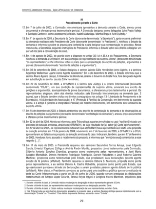 DIREITO À LIBERDADE PESSOAL - CASO LÓPEZ ÁLVAREZ VS. HONDURAS 
IV 
Procedimento perante a Corte 
12. Em 7 de julho de 2003, a Comissão Interamericana apresentou a demanda perante a Corte, anexou prova 
documental e ofereceu prova testemunhal e pericial. A Comissão designou como delegados Julio Prado Vallejo 
e Santiago Canton e, como assessores jurídicos, Isabel Madariaga, Martha Braga e Ariel Dulitzky.1 
13. Em 1° de agosto de 2003, a Secretaria da Corte (doravante denominada “a Secretaria”), após o exame preliminar 
da demanda realizado pelo Presidente da Corte (doravante denominado “o Presidente”), notifi cou o Estado da 
demanda e informou-o sobre os prazos para contestá-la e para designar sua representação no processo. Nesse 
mesmo dia, a Secretaria, seguindo instruções do Presidente, informou o Estado sobre seu direito a designar um 
juiz ad hoc para a consideração do caso. 
14. Em 4 de agosto de 2003, de acordo com o disposto no artigo 35.1.d e 35.1.e do Regulamento, a Secretaria 
notifi cou a demanda à OFRANEH, em sua condição de representante da suposta vítima2 (doravante denominada 
“os representantes”) e lhe informou sobre o prazo para a apresentação do escrito de petições, argumentos e 
provas (doravante denominado “escrito de petições e argumentos”). 
15. Em 30 de setembro de 2003, o Estado designou o senhor Jacobo Cálix Hernández como Agente, e a senhora 
Argentina Wellerman Ugarte como Agente Assistente.3 Em 4 de dezembro de 2003, o Estado informou que o 
senhor Álvaro Agüero Lacayo, Embaixador de Honduras perante o Governo da Costa Rica, fora designado Agente 
em substituição ao senhor Jacobo Cálix Hernández. 
16. Em 20 de novembro de 2003, a OFRANEH e o Centro pela Justiça e o Direito Internacional (doravante 
denominado “CEJIL”), em sua condição de representantes da suposta vítima, enviaram seu escrito de 
petições e argumentos, acompanhado de prova documental, e ofereceram prova testemunhal e pericial. Os 
representantes alegaram, além dos direitos indicados pela Comissão Interamericana na demanda (par. 2 
supra), que o Estado também violou os direitos consagrados nos artigos 13 (Liberdade de Pensamento e de 
Expressão), 16 (Liberdade de Associação) e 17 (Proteção à Família) da Convenção, em detrimento da suposta 
vítima, e o artigo 5 (Direito à Integridade Pessoal) do mesmo instrumento, em detrimento dos familiares da 
suposta vítima. 
17. Em 15 de dezembro de 2003, o Estado apresentou seu escrito de contestação da demanda e de observações ao 
escrito de petições e argumentos (doravante denominado “contestação da demanda”), anexou prova documental 
e ofereceu prova testemunhal e pericial. 
18. Em 22 de abril de 2004, Honduras informou a este Tribunal que as partes envolvidas no caso “hav[iam] iniciado um 
processo de solução amistosa, através da [OFRANEH], de cujo resultado far[ia] saber [à] Corte oportunamente”. 
Em 12 de abril de 2005, os representantes indicaram que a OFRANEH havia apresentado ao Estado uma proposta 
de solução amistosa em 13 de janeiro de 2004; novamente, em 7 de fevereiro de 2005, a OFRANEH e o CEJIL 
apresentaram ao Estado uma proposta de solução amistosa do caso. Indicaram, também, que em 17 de fevereiro 
de 2005, Honduras havia acusado o recebimento da proposta e informou que “envia[ria seus] comentários a esse 
respeito […]”. 
19. Em 11 de maio de 2005, o Presidente requereu aos senhores Secundino Torres Amaya, Juan Edgardo 
García, Ernesta4 Cayetano Zúñiga e Andrés Pavón Murillo, propostos como testemunhas pela Comissão; 
Gilberto Antonio Sánchez Chandías, proposto como testemunha pelos representantes, e José Mario 
Salgado Montalbán, Dennis Heriberto Rodríguez Rodríguez, Darwin Valladares e José Roberto Cabrera 
Martínez, propostos como testemunhas pelo Estado, que prestassem suas declarações perante agente 
dotado de fé pública (affi davit). Também requereu à senhora Débora S. Munczek, proposta como perita 
pelos representantes, e ao senhor Dennis A. Castro Bobadilla, proposto como perito pelo Estado, que 
apresentassem pareceres através de declarações a serem prestadas perante agente dotado de fé pública 
(affi davit). Além disso, o Presidente convocou as partes para uma audiência pública que seria realizada na 
sede da Corte Interamericana a partir de 28 de junho de 2005, quando seriam prestadas as declarações 
testemunhais de Alfredo López Álvarez, Teresa Reyes Reyes e Gregoria Flores Martínez, propostos pela 
1. Durante o trâmite do caso, a Comissão realizou mudanças na designação de seus representantes perante à Corte. 
2. Durante o trâmite do caso, os representantes realizaram mudanças em sua designação perante a Corte. 
3. Durante o trâmite do caso, o Estado realizou mudanças na designação de seus representantes perante a Corte. 
4. Este Tribunal nota que em diversos documentos anexados no presente caso, a senhora Cayetano Zúñiga aparece indistintamente com a 
denominação “Ernesta” ou “Ernestina”. Para efeitos da presente Sentença se usará o nome “Ernesta”. 
29 
 