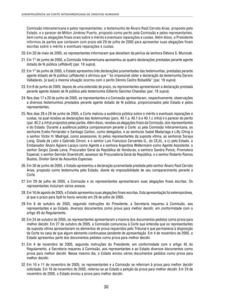 JURISPRUDÊNCIA DA CORTE INTERAMERICANA DE DIREITOS HUMANOS 
Comissão Interamericana e pelos representantes; o testemunho de Álvaro Raúl Cerrato Arias, proposto pelo 
Estado, e o parecer de Milton Jiménez Puerto, proposto como perito pela Comissão e pelos representantes, 
bem como as alegações fi nais orais sobre o mérito e eventuais reparações e custas. Além disso, o Presidente 
informou às partes que contavam com prazo até 29 de julho de 2005 para apresentar suas alegações fi nais 
escritas sobre o mérito e eventuais reparações e custas. 
20. Em 20 de maio de 2005, os representantes informaram que desistiam da perícia da senhora Débora S. Munzcek. 
21. Em 1° de junho de 2005, a Comissão Interamericana apresentou as quatro declarações prestadas perante agente 
30 
dotado de fé pública (affi davit) (par. 19 supra). 
22. Em 1° de junho de 2005, o Estado apresentou três declarações juramentadas das testemunhas, prestadas perante 
agente dotado de fé pública (affi davits) e afi rmou que “ foi impossível obter a declaração da testemunha Darwin 
Valladares, [e que] a mesma situação ocorreu com o perito Dennis Castro Bobadilla” (par. 19 supra). 
23. Em 8 de junho de 2005, depois de uma extensão de prazo, os representantes apresentaram a declaração prestada 
perante agente dotado de fé pública pela testemunha Gilberto Sánchez Chandías (par. 19 supra). 
24. Nos dias 17 e 20 de junho de 2005, os representantes e a Comissão apresentaram, respectivamente, observações 
a diversos testemunhos prestados perante agente dotado de fé pública, proporcionados pelo Estado e pelos 
representantes. 
25. Nos dias 28 e 29 de junho de 2005, a Corte realizou a audiência pública sobre o mérito e eventuais reparações e 
custas, na qual recebeu as declarações das testemunhas (pars. 40.1.a, 40.1.b e 40.1.c infra) e o parecer do perito 
(par. 40.2.a infra) propostos pelas partes. Além disso, recebeu as alegações fi nais da Comissão, dos representantes 
e do Estado. Durante a audiência pública compareceram perante a Corte: a) pela Comissão Interamericana, os 
senhores Evelio Fernández e Santiago Canton, como delegados, e as senhoras Isabel Madariaga e Lilly Ching e 
o senhor Víctor H. Madrigal, como assessores; b) pelos representantes da suposta vítima, as senhoras Soraya 
Long, Gisela de León e Gabriela Citroni, e o senhor Luis Francisco Cervantes G., do CEJIL, e c) pelo Estado, o 
Embaixador Álvaro Agüero Lacayo como Agente e a senhora Argentina Wellermann como Agente Assistente; o 
senhor Sergio Zavala Leiva, Procurador Geral da República de Honduras; a senhora Sandra Ponce, Promotora 
Especial; o senhor Germán Siverstrutti, assessor da Procuradoria Geral da República, e o senhor Roberto Ramos 
Bustos, Diretor Geral de Assuntos Especiais. 
26. Em 30 de junho de 2005, o Estado apresentou a declaração juramentada prestada pelo senhor Álvaro Raúl Cerrato 
Arias, proposto como testemunha pelo Estado, diante da impossibilidade de seu comparecimento perante a 
Corte. 
27. Em 29 de julho de 2005, a Comissão e os representantes apresentaram suas alegações fi nais escritas. Os 
representantes incluíram vários anexos. 
28. Em 16 de agosto de 2005, o Estado apresentou suas alegações fi nais escritas. Esta apresentação foi extemporânea, 
já que o prazo para fazê-lo havia vencido em 29 de julho de 2005. 
29. Em 6 de outubro de 2005, seguindo instruções do Presidente, a Secretaria requereu à Comissão, aos 
representantes e ao Estado, diversos documentos como prova para melhor decidir, em conformidade com o 
artigo 45 do Regulamento. 
30. Em 24 de outubro de 2005, os representantes apresentaram a maioria dos documentos pedidos como prova para 
melhor decidir. Em 27 de outubro de 2005, a Comissão comunicou à Corte que entendia que os representantes 
da suposta vítima apresentariam os elementos de prova requeridos pelo Tribunal e que permanecia à disposição 
da Corte no caso de que algum elemento continuasse pendente de apresentação. Em 4 de novembro de 2005, o 
Estado apresentou parte dos documentos pedidos como prova para melhor decidir. 
31. Em 4 de novembro de 2005, seguindo instruções do Presidente, em conformidade com o artigo 45 do 
Regulamento, a Secretaria requereu à Comissão, aos representantes e ao Estado diversos documentos como 
prova para melhor decidir. Nesse mesmo dia, o Estado enviou vários documentos pedidos como prova para 
melhor decidir. 
32. Em 10 e 11 de novembro de 2005, os representantes e a Comissão se referiram à prova para melhor decidir 
solicitada. Em 16 de novembro de 2005, reiterou-se ao Estado a petição da prova para melhor decidir. Em 24 de 
novembro de 2005, o Estado enviou a prova para melhor decidir. 
 