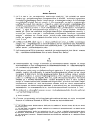 DIREITO À LIBERDADE PESSOAL - CASO LÓPEZ ÁLVAREZ VS. HONDURAS 
V 
Medidas Provisórias 
33. Em 30 de maio de 2005, os representantes apresentaram um escrito à Corte Interamericana, no qual 
afirmaram que a senhora Gregoria Flores, Coordenadora Geral da OFRANEH, “se dirigia, em companhia do 
Licenciado [Christian Alexander Callejas Escoto], assessor jurídico desta organização, de La Ceiba para a 
comunidade de Triunfo de la Cruz, com o objetivo de obter as declarações que dev[ia]m ser apresentadas 
por affidavit como parte deste processo. […E]nquanto se encontravam parados em um posto de gasolina, 
um homem, que depois seria identificado como o guarda de segurança deste estabelecimento, [teria] 
dispar[ado] em direção ao interior do veículo [onde ela se encontrava,] ferindo a senhora Flores no braço 
direito […e] alguns dos estilhaços também [a] alcançaram […] no lado do abdômen”. Informaram, 
também, que o guarda lhes afirmou que “[teria] disparado a arma, pois estava perseguindo um ladrão[; e] 
ntretanto, nem a senhora Flores, nem o Licenciado Callejas, conseguiram ver a pessoa que supostamente 
perseguia”, e solicitaram que o Tribunal “aprecie a situação exposta, e determine se é necessário tomar 
medidas que garantam a segurança das testemunhas, peritos, e membros da OFRANEH envolvidos no 
trâmite do caso”. 
34. Em 13 de junho de 2005, a Corte requereu ao Estado que adotasse, sem demora, as medidas necessárias para 
proteger a vida e a integridade pessoal do senhor Alfredo López Álvarez e das senhoras Teresa Reyes Reyes e 
Gregoria Flores Martínez, que compareceriam como testemunhas perante a Corte durante a audiência pública 
que seria realizada a partir de 28 de junho de 2005.5 
35. Em 21 de setembro de 2005, a Corte ordenou a ampliação das medidas necessárias, inter alia, para proteger a 
vida e a integridade pessoal da mãe e das fi lhas da senhora Gregoria Flores Martínez.6 
VI 
Prova 
36. Em matéria probatória rege o princípio do contraditório, que respeita o direito de defesa das partes. Este princípio 
se encontra refl etido no artigo 44 do Regulamento, o qual se refere à oportunidade para o oferecimento da prova, 
com o fi m de que haja igualdade entre as partes.7 
37. A Corte afi rmou anteriormente, em relação ao recebimento e apreciação da prova, que os procedimentos 
realizados perante si não estão sujeitos às mesmas formalidades das ações judiciais internas, e que a 
incorporação de determinados elementos ao acervo probatório deve ser realizada prestando particular 
atenção às circunstâncias do caso concreto e tendo presentes os limites traçados pelo respeito à segurança 
jurídica e ao equilíbrio processual das partes. Além disso, a Corte entende que a jurisprudência internacional 
considera que os tribunais internacionais têm a faculdade de apreciar e avaliar as provas segundo o 
princípio da crítica sã, evitando adotar uma determinação rígida sobre o quantum da prova necessária para 
fundamentar uma decisão. Este critério é especialmente válido em relação aos tribunais internacionais de 
direitos humanos, que dispõem de maior fl exibilidade na apreciação da prova, em conformidade com as 
regras da lógica e com base na experiência, para determinar a responsabilidade internacional do Estado.8 
38. Com fundamento no anterior, a Corte procederá ao exame e à valoração do conjunto dos elementos que formam 
31 
o acervo probatório do presente caso. 
A) Prova Documental 
39. A Comissão, os representantes e o Estado enviaram determinadas declarações e uma perícia, em resposta à 
Resolução do Presidente de 11 de maio de 2005 (par. 19 supra), que são resumidas a seguir. 
5. Cf. Caso López Álvarez e outros. Medidas Provisórias. Resolução da Corte Interamericana de Direitos Humanos de 13 de junho de 2005, 
ponto resolutivo primeiro. 
6. Cf. Caso López Álvarez e outros. Medidas Provisórias. Resolução da Corte Interamericana de Direitos Humanos de 21 de setembro de 2005, 
pontos resolutivos primeiro a quarto. 
7. Cf. Caso Blanco Romero e outros. Sentença de 28 de novembro de 2005. Série C N° 138, par. 37; Caso García Asto e Ramírez Rojas. Sentença 
de 28 de novembro de 2005. Série C N° 137, par. 82, e Caso Gómez Palomino. Sentença de 22 de novembro de 2005. Série C N° 136, par. 45. 
8. Cf. Caso Blanco Romero e outros, nota 7 supra, par. 39; Caso García Asto e Ramírez Rojas, nota 7 supra, par. 84, e Caso Gómez Palomino, 
nota 7 supra, par. 46. 
 