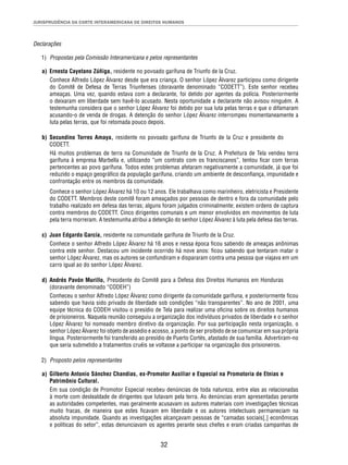 JURISPRUDÊNCIA DA CORTE INTERAMERICANA DE DIREITOS HUMANOS 
32 
Declarações 
1) Propostas pela Comissão Interamericana e pelos representantes 
a) Ernesta Cayetano Zúñiga, residente no povoado garífuna de Triunfo de la Cruz. 
Conhece Alfredo López Álvarez desde que era criança. O senhor López Álvarez participou como dirigente 
do Comitê de Defesa de Terras Triunfenses (doravante denominado “CODETT”). Este senhor recebeu 
ameaças. Uma vez, quando estava com a declarante, foi detido por agentes da polícia. Posteriormente 
o deixaram em liberdade sem havê-lo acusado. Nesta oportunidade a declarante não avisou ninguém. A 
testemunha considera que o senhor López Álvarez foi detido por sua luta pelas terras e que o difamaram 
acusando-o de venda de drogas. A detenção do senhor López Álvarez interrompeu momentaneamente a 
luta pelas terras, que foi retomada pouco depois. 
b) Secundino Torres Amaya, residente no povoado garífuna de Triunfo de la Cruz e presidente do 
CODETT. 
Há muitos problemas de terra na Comunidade de Triunfo de la Cruz. A Prefeitura de Tela vendeu terra 
garífuna à empresa Marbella e, utilizando “um contrato com os franciscanos”, tentou fi car com terras 
pertencentes ao povo garífuna. Todos estes problemas afetaram negativamente a comunidade, já que foi 
reduzido o espaço geográfi co da população garífuna, criando um ambiente de desconfi ança, impunidade e 
confrontação entre os membros da comunidade. 
Conhece o senhor López Álvarez há 10 ou 12 anos. Ele trabalhava como marinheiro, eletricista e Presidente 
do CODETT. Membros deste comitê foram ameaçados por pessoas de dentro e fora da comunidade pelo 
trabalho realizado em defesa das terras; alguns foram julgados criminalmente; existem ordens de captura 
contra membros do CODETT. Cinco dirigentes comunais e um menor envolvidos em movimentos de luta 
pela terra morreram. A testemunha atribui a detenção do senhor López Álvarez à luta pela defesa das terras. 
c) Juan Edgardo García, residente na comunidade garífuna de Triunfo de la Cruz. 
Conhece o senhor Alfredo López Álvarez há 16 anos e nessa época fi cou sabendo de ameaças anônimas 
contra este senhor. Destacou um incidente ocorrido há nove anos: fi cou sabendo que tentaram matar o 
senhor López Álvarez, mas os autores se confundiram e dispararam contra uma pessoa que viajava em um 
carro igual ao do senhor López Álvarez. 
d) Andrés Pavón Murillo, Presidente do Comitê para a Defesa dos Direitos Humanos em Honduras 
(doravante denominado “CODEH”) 
Conheceu o senhor Alfredo López Álvarez como dirigente da comunidade garífuna, e posteriormente fi cou 
sabendo que havia sido privado de liberdade sob condições “não transparentes”. No ano de 2001, uma 
equipe técnica do CODEH visitou o presídio de Tela para realizar uma ofi cina sobre os direitos humanos 
de prisioneiros. Naquela reunião conseguiu a organização dos indivíduos privados de liberdade e o senhor 
López Álvarez foi nomeado membro diretivo da organização. Por sua participação nesta organização, o 
senhor López Álvarez foi objeto de assédio e acosso, a ponto de ser proibido de se comunicar em sua própria 
língua. Posteriormente foi transferido ao presídio de Puerto Cortés, afastado de sua família. Advertiram-no 
que seria submetido a tratamentos cruéis se voltasse a participar na organização dos prisioneiros. 
2) Proposto pelos representantes 
a) Gilberto Antonio Sánchez Chandias, ex-Promotor Auxiliar e Especial na Promotoria de Etnias e 
Patrimônio Cultural. 
Em sua condição de Promotor Especial recebeu denúncias de toda natureza, entre elas as relacionadas 
à morte com deslealdade de dirigentes que lutavam pela terra. As denúncias eram apresentadas perante 
as autoridades competentes, mas geralmente acusavam os autores materiais com investigações técnicas 
muito fracas, de maneira que estes fi cavam em liberdade e os autores intelectuais permaneciam na 
absoluta impunidade. Quando as investigações alcançavam pessoas de “camadas sociais[,] econômicas 
e políticas do setor”, estas denunciavam os agentes perante seus chefes e eram criadas campanhas de 
 