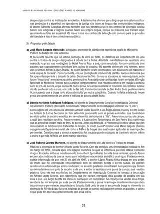 DIREITO À LIBERDADE PESSOAL - CASO LÓPEZ ÁLVAREZ VS. HONDURAS 
desprestígio contra as instituições envolvidas. A testemunha afi rmou que a língua que se costuma utilizar 
nas denúncias é o espanhol; os operadores de justiça não falam as línguas das comunidades indígenas. 
O senhor Sánchez Chandias afi rmou também que nas penitenciárias e nos centros de detenção pública 
batem nos indígenas e negros quando falam sua própria língua, porque se presume que tramam algo; 
recomenda-se falar em espanhol. Os maus tratos nos centros de detenção são comuns para os privados 
de liberdade e isso é de conhecimento público. 
3) Propostos pelo Estado 
a) José Mario Salgado Montalbán, advogado, promotor de plantão nos escritórios locais do Ministério 
Público da Cidade de Tela, Atlántida 
O declarante recorda que no último domingo de abril de 1997, os detetives do Departamento de Luta 
contra o Tráfi co de drogas designados à cidade de La Ceiba, Atlántida, manifestaram ter realizado uma 
operação na praia, nas imediações do Hotel Puerto Rico, e que, como resultado, haviam confi scado dois 
pacotes que supostamente continham dois quilos de cocaína. Os agentes detiveram três homens, entre 
eles o senhor Alfredo López Álvarez, de quem também foram confi scados “um pouquinho de maconha e 
uma porção de cocaína”. Posteriormente, em sua condição de promotor de plantão, lavrou a denúncia que 
foi apresentada perante o Juizado de Letras Seccional de Tela. Enviou os acusados ao mesmo juizado, onde 
foram “inquiridos” e enviados ao centro penitenciário. As substâncias confi scadas foram enviadas à Direção 
Noroeste de Medicina Forense para a análise correspondente, que resultou positiva em relação à cocaína 
com 97,4% de pureza, o que concorda com a prova de campo realizada no momento do confi sco. Apesar 
de não conhecer todo o caso, em razão de ter sido transferido à cidade de San Pedro Sula, posteriormente 
fi cou sabendo que a droga havia sido substituída por outra substância. Quando foi feita a detenção houve 
prova do cometimento de um crime e indícios de autoria deste ilícito. 
b) Dennis Heriberto Rodríguez Rodríguez, ex-agente do Departamento Geral de Investigação Criminal 
do Ministério Público (doravante denominado “Departamento de Investigação Criminal” ou “o DIC”) 
Como agente do DIC enviou os senhores Alfredo López Álvarez, Luis Ángel Acosta e Sunny Loreto Cubas 
ao Juizado de Letras Seccional de Tela, Atlántida, juntamente com as provas coletadas, que consistiram 
em dois quilos de cocaína envoltos em revestimentos de borracha e “fi ta”. Presenciou a prova de campo, 
a qual deu resultado positivo. Posteriormente, o Laboratório Toxicológico de San Pedro Sula confi rmou 
que as amostras tinham mais de 90% de pureza. Antes da detenção, a Promotoria recebeu várias ligações 
denunciando os detidos como trafi cantes de drogas, de modo que o Promotor José Mario Salgado chamou 
os agentes do Departamento de Luta contra o Tráfi co de drogas para que fossem agilizadas as investigações 
pertinentes. Considera que a amostra apreendida foi trocada quando o juizado se transferiu de um prédio 
a outro e que não foi feito um bom manejo da prova. 
c) José Roberto Cabrera Martínez, ex-agente do Departamento de Luta contra o Tráfi co de drogas 
Realizou a detenção do senhor Alfredo López Álvarez. Com ela concluiu uma investigação iniciada no fi m 
de março de 1997, iniciada após uma ligação telefônica na qual se informava que este estaria trafi cando 
drogas. Procedeu então ao monitoramento do senhor López Álvarez durante duas semanas, quando foram 
encontrados indícios de que se reunia com indivíduos relacionados ao tráfi co de drogas. Posteriormente, 
obteve informação de que, em 27 de abril de 1997, o senhor López Álvarez tinha drogas em seu poder, 
de modo que foi interceptado conjuntamente com os senhores Acosta e Loreto Cubas. Os agentes 
revistaram o automóvel que estes conduziam; no assento posterior encontraram dois pacotes que tinham 
aproximadamente um quilo de cocaína cada um, e então foi realizada uma prova de campo, que resultou 
positiva. Uma vez nos escritórios do Departamento de Investigação Criminal foi tomada a declaração 
de Alfredo López Álvarez, que reconheceu que lhe haviam entregado dois pacotes de cocaína em sua 
casa e que Luis Ángel Acosta lhe ofereceu conseguir um comprador. Se conseguisse vender essa droga, 
receberia dez mil lempiras por cada pacote. Posteriormente, a prova foi entregue devidamente empacotada 
ao promotor e permaneceu depositada no Juizado. Está certo de que foi encontrada droga no momento da 
detenção de Alfredo López Álvarez, segundo as provas de campo realizadas em ambos os pacotes, e ignora 
o que pode ter ocorrido posteriormente com essa prova. 
33 
 