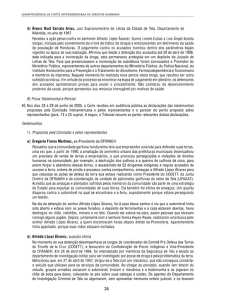 JURISPRUDÊNCIA DA CORTE INTERAMERICANA DE DIREITOS HUMANOS 
d) Álvaro Raúl Cerrato Arias, Juiz Supranumerário de Letras da Cidade de Tela, Departamento de 
Atlántida, no ano de 1997 
Recebeu a ação penal contra os senhores Alfredo López Álvarez, Sunny Loreto Cubas e Luis Ángel Acosta 
Vargas, iniciada pelo cometimento do crime de tráfi co de drogas e entorpecentes em detrimento da saúde 
da população de Honduras. O julgamento contra os acusados tramitou dentro dos parâmetros legais 
vigentes na época de sua realização. Afi rmou que desde a detenção dos acusados até 28 de abril de 1998, 
data indicada para a incineração da droga, esta permaneceu protegida em um depósito do Juizado de 
Letras de Tela. Para que presenciassem a incineração da substância foram convocados o Promotor do 
Ministério Público, representantes de outros departamentos do Ministério Público, da Polícia Nacional, do 
Instituto Hondurenho para a Prevenção e o Tratamento do Alcoolismo, Farmacodependência e Toxicomania 
e membros da imprensa. Naquele momento foi realizada nova perícia nesta droga, que resultou ser outra 
substância inócua. Em virtude do processo se encontrar na etapa de julgamento em plenário, os defensores 
dos acusados apresentaram provas para anular o procedimento. Não conheceu do desenvolvimento 
posterior da causa, porque apresentou sua renúncia irrevogável por motivos de saúde. 
34 
B) Prova Testemunhal e Pericial 
40. Nos dias 28 e 29 de junho de 2005, a Corte recebeu em audiência pública as declarações das testemunhas 
propostas pela Comissão Interamericana e pelos representantes e o parecer do perito proposto pelos 
representantes (pars. 19 e 25 supra). A seguir, o Tribunal resume as partes relevantes destas declarações. 
Testemunhos 
1) Propostos pela Comissão e pelos representantes 
a) Gregoria Flores Martínez, ex-Presidente da OFRANEH 
Ressaltou que a comunidade garífuna hondurenha teve que empreender uma luta para defender suas terras, 
uma vez que, a partir de 1990, a ampliação do perímetro urbano das prefeituras municipais desencadeou 
um processo de venda de terras a empresários, o que provocou perseguições e violações de direitos 
humanos na comunidade; por exemplo: a destruição dos cultivos e a queima de cultivos de coco, para 
assim forçar o abandono dessas terras, o assassinato de 52 dirigentes indígenas e negros acusados de 
usurpar a terra, ordens de prisão e processo contra companheiros, ameaças a Alfredo López Álvarez para 
que cessasse as ações de defesa da terra que estava realizando como Presidente do CODETT, da Junta 
Diretriz da OFRANEH e da coordenação da unidade de patronatos garífunas do setor de Tela (UPAGAT). 
Acredita que as ameaças e atentados sofridos pelos membros da comunidade são parte de uma estratégia 
do Estado para expulsar as comunidades de suas terras. Ela também foi vítima de ameaças. Um guarda 
disparou contra o automóvel no qual se encontrava e a feriu, supostamente porque estava perseguindo 
um ladrão. 
No dia da detenção do senhor Alfredo López Álvarez, foi à casa desse senhor e viu que o automóvel tinha 
sido aberto e estava com os pneus furados, o depósito de ferramentas e a casa estavam abertas, havia 
destroços no chão, colchões, móveis e no teto. Quando ela estava na casa, saíam pessoas que levavam 
consigo alguns papéis. Depois, juntamente com a senhora Teresa Reyes Reyes, realizaram uma busca pelo 
senhor Alfredo López Álvarez, a quem encontraram horas depois detido na Promotoria. Aparentemente 
tinha apanhado, porque suas mãos estavam inchadas. 
b) Alfredo López Álvarez, suposta vítima 
No momento de sua detenção desempenhava os cargos de coordenador do Comitê Pró Defesa das Terras 
de Triunfo de la Cruz (CODETT), e tesoureiro da Confederação de Povos Indígenas e Vice-Presidente 
da OFRANEH. Em 26 de abril de 1994, foi interceptado por membros da Segurança de Tela e levado ao 
departamento de investigação militar para ser investigado por posse de droga e pela problemática da terra. 
Mencionou que, em 27 de abril de 1997, dirigiu-se a Tela com um mecânico, que não conseguiu consertar 
o veículo que utilizava para os serviços da comunidade. Ao chegar ao povoado, quando iam descer do 
veículo, grupos armados cercaram o automóvel; tiraram o mecânico e a testemunha e os jogaram no 
chão de boca para baixo, colocando os pés sobre suas cabeças e costas. Os agentes do Departamento 
de Investigação Criminal de Tela os algemaram, sem apresentar nenhuma ordem judicial, e os levaram 
 