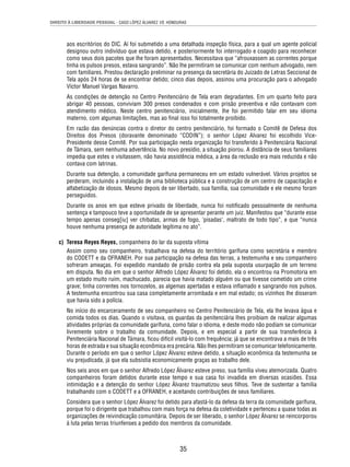 DIREITO À LIBERDADE PESSOAL - CASO LÓPEZ ÁLVAREZ VS. HONDURAS 
aos escritórios do DIC. Aí foi submetido a uma detalhada inspeção física, para a qual um agente policial 
designou outro indivíduo que estava detido, e posteriormente foi interrogado e coagido para reconhecer 
como seus dois pacotes que lhe foram apresentados. Necessitava que “afrouxassem as correntes porque 
tinha os pulsos presos, estava sangrando”. Não lhe permitiram se comunicar com nenhum advogado, nem 
com familiares. Prestou declaração preliminar na presença da secretária do Juizado de Letras Seccional de 
Tela após 24 horas de se encontrar detido; cinco dias depois, assinou uma procuração para o advogado 
Víctor Manuel Vargas Navarro. 
As condições de detenção no Centro Penitenciário de Tela eram degradantes. Em um quarto feito para 
abrigar 40 pessoas, conviviam 300 presos condenados e com prisão preventiva e não contavam com 
atendimento médico. Neste centro penitenciário, inicialmente, lhe foi permitido falar em seu idioma 
materno, com algumas limitações, mas ao fi nal isso foi totalmente proibido. 
Em razão das denúncias contra o diretor do centro penitenciário, foi formado o Comitê de Defesa dos 
Direitos dos Presos (doravante denominado “CODIN”); o senhor López Alvarez foi escolhido Vice- 
Presidente desse Comitê. Por sua participação nesta organização foi transferido à Penitenciária Nacional 
de Támara, sem nenhuma advertência. No novo presídio, a situação piorou. A distância de seus familiares 
impedia que estes o visitassem, não havia assistência médica, a área da reclusão era mais reduzida e não 
contava com latrinas. 
Durante sua detenção, a comunidade garífuna permaneceu em um estado vulnerável. Vários projetos se 
perderam, incluindo a instalação de uma biblioteca pública e a construção de um centro de capacitação e 
alfabetização de idosos. Mesmo depois de ser libertado, sua família, sua comunidade e ele mesmo foram 
perseguidos. 
Durante os anos em que esteve privado de liberdade, nunca foi notifi cado pessoalmente de nenhuma 
sentença e tampouco teve a oportunidade de se apresentar perante um juiz. Manifestou que “durante esse 
tempo apenas conseg[iu] ver chibatas, armas de fogo, ‘pisadas’, maltrato de todo tipo”, e que “nunca 
houve nenhuma presença de autoridade legítima no ato”. 
c) Teresa Reyes Reyes, companheira do lar da suposta vítima 
Assim como seu companheiro, trabalhava na defesa do território garífuna como secretária e membro 
do CODETT e da OFRANEH. Por sua participação na defesa das terras, a testemunha e seu companheiro 
sofreram ameaças. Foi expedido mandado de prisão contra ela pela suposta usurpação de um terreno 
em disputa. No dia em que o senhor Alfredo López Álvarez foi detido, ela o encontrou na Promotoria em 
um estado muito ruim, machucado, parecia que havia matado alguém ou que tivesse cometido um crime 
grave; tinha correntes nos tornozelos, as algemas apertadas e estava infl amado e sangrando nos pulsos. 
A testemunha encontrou sua casa completamente arrombada e em mal estado; os vizinhos lhe disseram 
que havia sido a polícia. 
No início do encarceramento de seu companheiro no Centro Penitenciário de Tela, ela lhe levava água e 
comida todos os dias. Quando o visitava, os guardas da penitenciária lhes proibiam de realizar algumas 
atividades próprias da comunidade garífuna, como falar o idioma, e deste modo não podiam se comunicar 
livremente sobre o trabalho da comunidade. Depois, e em especial a partir de sua transferência à 
Penitenciária Nacional de Támara, fi cou difícil visitá-lo com frequência; já que se encontrava a mais de três 
horas de estrada e sua situação econômica era precária. Não lhes permitiram se comunicar telefonicamente. 
Durante o período em que o senhor López Álvarez esteve detido, a situação econômica da testemunha se 
viu prejudicada, já que ela subsistia economicamente graças ao trabalho dele. 
Nos seis anos em que o senhor Alfredo López Álvarez esteve preso, sua família viveu atemorizada. Quatro 
companheiros foram detidos durante esse tempo e sua casa foi invadida em diversas ocasiões. Essa 
intimidação e a detenção do senhor López Álvarez traumatizou seus fi lhos. Teve de sustentar a família 
trabalhando com o CODETT e a OFRANEH, e aceitando contribuições de seus familiares. 
Considera que o senhor López Álvarez foi detido para afastá-lo da defesa da terra da comunidade garífuna, 
porque foi o dirigente que trabalhou com mais força na defesa da coletividade e pertenceu a quase todas as 
organizações de reivindicação comunitária. Depois de ser liberado, o senhor López Álvarez se reincorporou 
à luta pelas terras triunfenses a pedido dos membros da comunidade. 
35 
 
