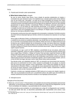 JURISPRUDÊNCIA DA CORTE INTERAMERICANA DE DIREITOS HUMANOS 
36 
Perícia 
2) Proposta pela Comissão e pelos representantes 
a) Milton Danilo Jiménez Puerto, advogado 
No caso do senhor Alfredo López Álvarez, houve violação de garantias estabelecidas em tratados e 
convenções dos quais Honduras é parte. A lei estabelecia que o acusado apenas podia nomear defensor 
uma vez que tivesse sido “interrogado”, de modo que na etapa investigativa do processo nem sequer 
tinha acesso ao conhecimento pleno das acusações que lhe eram atribuídas. Não foi permitido ao acusado 
comparecer perante a autoridade judicial que se encarregaria de seu julgamento. Deveria ter sido notifi cado 
pessoalmente de algumas decisões. A Constituição Política de Honduras (doravante denominada “a 
Constituição”) e a Lei de Amparo de 1936 (doravante denominada “Lei de Amparo”) estabelecem que 
o mandado de prisão deve ser emitido por escrito, exceto em situações de fl agrante. No caso do senhor 
López Álvarez, havia uma investigação anterior à sua detenção, em relação à qual as autoridades policiais 
deveriam ter informado ao Ministério Público. 
Há disposição constitucional clara sobre separação entre processados e condenados. No âmbito carcerário 
não existe nenhuma disposição legal que restrinja o direito de uma pessoa de se expressar em sua língua 
materna. 
Vários órgãos do Ministério Público e do Departamento de Investigação Criminal se encarregam de manter 
a custódia de uma amostra da substância apreendida, cuja retirada deve ser realizada na presença de um 
juiz, do escrivão e do processado através de seu defensor. Neste caso houve um relatório técnico do qual 
se observou que o material analisado não era entorpecente ou droga. Isso deveria determinar a liberação 
do senhor López Álvarez, por pedido da defesa ou por atuação de ofício do Juiz, em virtude de disposições 
incluídas no Código de Processo Penal de Honduras (doravante denominado “Código de Processo Penal”) 
vigente naquele momento. 
A Constituição, em vigor a partir de 1982, estabelece a possibilidade de que uma pessoa, ainda sendo 
submetida a julgamento, possa ser ouvida em liberdade uma vez que demonstre garantia sufi ciente para 
isso ou pague fi ança. Entretanto, o Código de Processo Penal que esteve vigente até fevereiro de 2002 
limitava este direito apenas aos acusados por crimes cuja pena não ultrapassasse 5 anos. A “Lei do Réu 
sem Pena” se aplicava a pessoas que não haviam sido condenadas e que já haviam cumprido um terço da 
média da pena que teriam caso fossem considerados culpados, salvo em determinadas exceções, como os 
crimes de tráfi co de drogas, pelo qual o senhor López Álvarez estava sendo processado. 
Para decretar prisão, sob a legislação vigente em 1997, era necessário que concorressem dois requisitos: 
plena prova do cometimento do crime e indício razoável da participação de uma pessoa; no presente 
caso não concorriam estes requisitos. Houve irregularidades, como o abuso das nulidades por parte do 
representante do Ministério Público, e a admissão de provas absolutamente impertinentes. Em relação 
ao recurso de amparo interposto, a Corte de Apelações de La Ceiba o rejeitou; simplesmente o declarou 
improcedente, como se não o houvesse admitido. 
Finalmente, considera que a legislação adotada em 2002 implica em um avanço com relação à vigente em 
1997, mas os processados de acordo com o procedimento anterior não podem gozar dos benefícios de 
medidas substitutivas da prisão preventiva incluídas na nova legislação processual penal. 
C) Valoração da prova 
Valoração da Prova Documental 
41. Neste caso, como em outros,9 o Tribunal admite o valor probatório dos documentos apresentados oportunamente 
pelas partes, ou como prova para melhor decidir em conformidade com o artigo 45 de seu Regulamento, que não 
foram contraditados nem objetados, e cuja autenticidade não foi colocada em dúvida. 
42. A Corte acrescenta ao acervo probatório, em conformidade com o artigo 45.1 do Regulamento e por considerá-los 
úteis para decidir este caso, os documentos apresentados pelos representantes como anexos a suas 
9. Cf. Caso Blanco Romero e outros, nota 7 supra, par. 43; Caso García Asto e Ramírez Rojas, nota 7 supra, par. 88, e Caso Gómez Palomino, 
nota 7 supra, par. 49. 
 