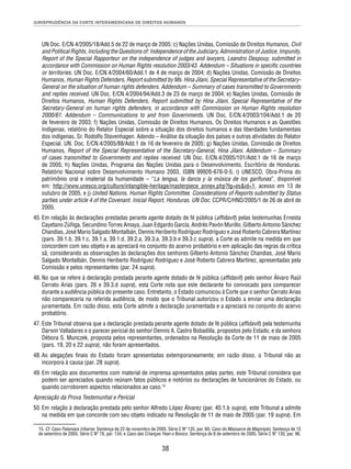 JURISPRUDÊNCIA DA CORTE INTERAMERICANA DE DIREITOS HUMANOS 
UN Doc. E/CN.4/2005/18/Add.5 de 22 de março de 2005; c) Nações Unidas, Comissão de Direitos Humanos, Civil 
and Political Rights, Including the Questions of: Independence of the Judiciary, Administration of Justice, Impunity, 
Report of the Special Rapporteur on the independence of judges and lawyers, Leandro Despouy, submitted in 
accordance with Commission on Human Rights resolution 2003/43. Addendum – Situations in specifi c countries 
or territories. UN Doc. E/CN.4/2004/60/Add.1 de 4 de março de 2004; d) Nações Unidas, Comissão de Direitos 
Humanos, Human Rights Defenders, Report submitted by Ms. Hina Jilani, Special Representative of the Secretary- 
General on the situation of human rights defenders. Addendum – Summary of cases transmitted to Governments 
and replies received. UN Doc. E/CN.4/2004/94/Add.3 de 23 de março de 2004; e) Nações Unidas, Comissão de 
Direitos Humanos, Human Rights Defenders, Report submitted by Hina Jilani, Special Representative of the 
Secretary-General on human rights defenders, in accordance with Commission on Human Rights resolution 
2000/61. Addendum – Communications to and from Governments. UN Doc. E/CN.4/2003/104/Add.1 de 20 
de fevereiro de 2003; f) Nações Unidas, Comissão de Direitos Humanos, Os Direitos Humanos e as Questões 
Indígenas, relatório do Relator Especial sobre a situação dos direitos humanos e das liberdades fundamentais 
dos indígenas, Sr. Rodolfo Stavenhagen. Adendo – Análise da situação dos países e outras atividades do Relator 
Especial. UN. Doc. E/CN.4/2005/88/Add.1 de 16 de fevereiro de 2005; g) Nações Unidas, Comissão de Direitos 
Humanos, Report of the Special Representative of the Secretary-General, Hina Jilani. Addendum – Summary 
of cases transmitted to Governments and replies received. UN Doc. E/CN.4/2005/101/Add.1 de 16 de março 
de 2005; h) Nações Unidas, Programa das Nações Unidas para o Desenvolvimento, Escritório de Honduras. 
Relatório Nacional sobre Desenvolvimento Humano 2003, ISBN 99926-676-0-5; i) UNESCO, Obra-Prima do 
patrimônio oral e imaterial da humanidade – “La lengua, la danza y la música de los garífunas”, disponível 
em: http://www.unesco.org/culture/intangible-heritage/masterpiece_annex.php?lg=es&id=1, acesso em 13 de 
outubro de 2005, e j) United Nations. Human Rights Committee. Considerations of Reports submitted by Status 
parties under article 4 of the Covenant. Inicial Report, Honduras. UN Doc. CCPR/C/HND/2005/1 de 26 de abril de 
2005. 
45. Em relação às declarações prestadas perante agente dotado de fé pública (affi davit) pelas testemunhas Ernesta 
Cayetano Zúñiga, Secundino Torres Amaya, Juan Edgardo García, Andrés Pavón Murillo, Gilberto Antonio Sánchez 
Chandias, José Mario Salgado Montalbán, Dennis Heriberto Rodríguez Rodríguez e José Roberto Cabrera Martínez 
(pars. 39.1.b, 39.1.c, 39.1.a, 39.1.d, 39.2.a, 39.3.a, 39.3.b e 39.3.c supra), a Corte as admite na medida em que 
concordem com seu objeto e as apreciará no conjunto do acervo probatório e em aplicação das regras da crítica 
sã, considerando as observações às declarações dos senhores Gilberto Antonio Sánchez Chandias, José Mario 
Salgado Montalbán, Dennis Heriberto Rodríguez Rodríguez e José Roberto Cabrera Martínez, apresentadas pela 
Comissão e pelos representantes (par. 24 supra). 
46. No que se refere à declaração prestada perante agente dotado de fé pública (affi davit) pelo senhor Álvaro Raúl 
Cerrato Arias (pars. 26 e 39.3.d supra), esta Corte nota que este declarante foi convocado para comparecer 
durante a audiência pública do presente caso. Entretanto, o Estado comunicou à Corte que o senhor Cerrato Arias 
não compareceria na referida audiência, de modo que o Tribunal autorizou o Estado a enviar uma declaração 
juramentada. Em razão disso, esta Corte admite a declaração juramentada e a apreciará no conjunto do acervo 
probatório. 
47. Este Tribunal observa que a declaração prestada perante agente dotado de fé pública (affi davit) pela testemunha 
Darwin Valladares e o parecer pericial do senhor Dennis A. Castro Bobadilla, propostos pelo Estado, e da senhora 
Débora S. Munczek, proposta pelos representantes, ordenados na Resolução da Corte de 11 de maio de 2005 
(pars. 19, 20 e 22 supra), não foram apresentados. 
48. As alegações fi nais do Estado foram apresentadas extemporaneamente; em razão disso, o Tribunal não as 
38 
incorpora à causa (par. 28 supra). 
49. Em relação aos documentos com material de imprensa apresentados pelas partes, este Tribunal considera que 
podem ser apreciados quando reúnam fatos públicos e notórios ou declarações de funcionários do Estado, ou 
quando corroborem aspectos relacionados ao caso.15 
Apreciação da Prova Testemunhal e Pericial 
50. Em relação à declaração prestada pelo senhor Alfredo López Álvarez (par. 40.1.b supra), este Tribunal a admite 
na medida em que concorde com seu objeto indicado na Resolução de 11 de maio de 2005 (par. 19 supra). Em 
15. Cf. Caso Palamara Iribarne. Sentença de 22 de novembro de 2005. Série C Nº 135, par. 60; Caso do Massacre de Mapiripán. Sentença de 15 
de setembro de 2005. Série C Nº 79, par. 134; e Caso das Crianças Yean e Bosico. Sentença de 8 de setembro de 2005. Série C Nº 130, par. 96. 
 