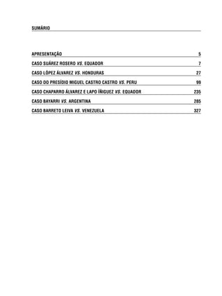 SUMÁRIO 
APRESENTAÇÃO 5 
CASO SUÁREZ ROSERO VS. EQUADOR 7 
CASO LÓPEZ ÁLVAREZ VS. HONDURAS 27 
CASO DO PRESÍDIO MIGUEL CASTRO CASTRO VS. PERU 99 
CASO CHAPARRO ÁLVAREZ E LAPO ÍÑIGUEZ VS. EQUADOR 235 
CASO BAYARRI VS. ARGENTINA 285 
CASO BARRETO LEIVA VS. VENEZUELA 327 
 