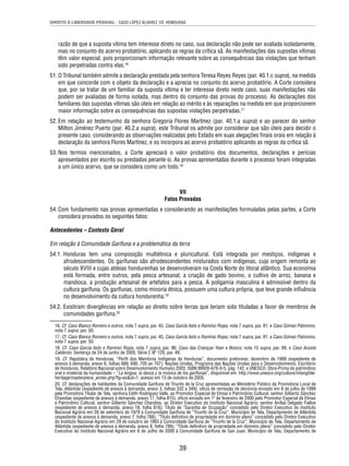 DIREITO À LIBERDADE PESSOAL - CASO LÓPEZ ÁLVAREZ VS. HONDURAS 
razão de que a suposta vítima tem interesse direto no caso, sua declaração não pode ser avaliada isoladamente, 
mas no conjunto do acervo probatório, aplicando as regras da crítica sã. As manifestações das supostas vítimas 
têm valor especial, pois proporcionam informação relevante sobre as consequências das violações que tenham 
sido perpetradas contra elas.16 
51. O Tribunal também admite a declaração prestada pela senhora Teresa Reyes Reyes (par. 40.1.c supra), na medida 
em que concorde com o objeto da declaração e a aprecia no conjunto do acervo probatório. A Corte considera 
que, por se tratar de um familiar da suposta vítima e ter interesse direto neste caso, suas manifestações não 
podem ser avaliadas de forma isolada, mas dentro do conjunto das provas do processo. As declarações dos 
familiares das supostas vítimas são úteis em relação ao mérito e às reparações na medida em que proporcionem 
maior informação sobre as consequências das supostas violações perpetradas.17 
52. Em relação ao testemunho da senhora Gregoria Flores Martínez (par. 40.1.a supra) e ao parecer do senhor 
Milton Jiménez Puerto (par. 40.2.a supra), este Tribunal os admite por considerar que são úteis para decidir o 
presente caso, considerando as observações realizadas pelo Estado em suas alegações fi nais orais em relação à 
declaração da senhora Flores Martínez, e os incorpora ao acervo probatório aplicando as regras da crítica sã. 
53. Nos termos mencionados, a Corte apreciará o valor probatório dos documentos, declarações e perícias 
apresentados por escrito ou prestados perante si. As provas apresentadas durante o processo foram integradas 
a um único acervo, que se considera como um todo.18 
VII 
Fatos Provados 
54. Com fundamento nas provas apresentadas e considerando as manifestações formuladas pelas partes, a Corte 
39 
considera provados os seguintes fatos: 
Antecedentes – Contexto Geral 
Em relação à Comunidade Garífuna e a problemática da terra 
54.1. Honduras tem uma composição multiétnica e pluricultural. Está integrada por mestiços, indígenas e 
afrodescendentes. Os garífunas são afrodescendentes misturados com indígenas, cuja origem remonta ao 
século XVIII e cujas aldeias hondurenhas se desenvolveram na Costa Norte do litoral atlântico. Sua economia 
está formada, entre outros, pela pesca artesanal, a criação de gado bovino, o cultivo de arroz, banana e 
mandioca, a produção artesanal de artefatos para a pesca. A poligamia masculina é admissível dentro da 
cultura garífuna. Os garífunas, como minoria étnica, possuem uma cultura própria, que teve grande infl uência 
no desenvolvimento da cultura hondurenha.19 
54.2. Existiram divergências em relação ao direito sobre terras que teriam sido tituladas a favor de membros de 
comunidades garífuna.20 
16. Cf. Caso Blanco Romero e outros, nota 7 supra, par. 45; Caso García Asto e Ramírez Rojas, nota 7 supra, par. 91; e Caso Gómez Palomino, 
nota 7 supra, par. 50. 
17. Cf. Caso Blanco Romero e outros, nota 7 supra, par. 45; Caso García Asto e Ramírez Rojas, nota 7 supra, par. 91; e Caso Gómez Palomino, 
nota 7 supra, par. 50. 
18. Cf. Caso García Asto e Ramírez Rojas, nota 7 supra, par. 96; Caso das Crianças Yean e Bosico, nota 15 supra, par. 99, e Caso Acosta 
Calderón. Sentença de 24 de junho de 2005. Série C Nº 129, par. 49. 
19. Cf. República de Honduras, “Perfi l dos Membros Indígenas de Honduras”, documento preliminar, dezembro de 1999 (expediente de 
anexos à demanda, anexo 6, folhas 689, 690, 705 ao 707); Nações Unidas, Programa das Nações Unidas para o Desenvolvimento, Escritório 
de Honduras. Relatório Nacional sobre Desenvolvimento Humano 2003, ISBN 99926-676-0-5, pág. 142, e UNESCO, Obra-Prima do patrimônio 
oral e imaterial da humanidade – “La lengua, la danza y la música de los garífunas”, disponível em: http://www.unesco.org/culture/intangible-heritage/ 
masterpiece_annex.php?lg=es&id=1, acesso em 13 de outubro de 2005. 
20. Cf. declarações de habitantes da Comunidade Garífuna de Triunfo de la Cruz apresentadas ao Ministério Público da Promotoria Local de 
Tela, Atlántida (expediente de anexos à demanda, anexo 3, folhas 332 a 349); ofício de remissão de denúncia enviado em 8 de julho de 1999 
pela Promotora Titular de Tela, senhora Edith Rodríguez Valle, ao Promotor Especial de Etnias e Patrimônio Cultural, senhor Gilberto Sánchez 
Chandias (expediente de anexos à demanda, anexo 17, folha 815); ofício enviado em 1º de fevereiro de 2000 pelo Promotor Especial de Etnias 
e Patrimônio Cultural, senhor Gilberto Sánchez Chandias, ao Diretor Executivo do Instituto Nacional Agrário, senhor Aníbal Delgado Fiallos 
(expediente de anexos à demanda, anexo 18, folha 816); Título de “Garantia de Ocupação” concedido pelo Diretor Executivo do Instituto 
Nacional Agrário em 28 de setembro de 1979 à Comunidade Garífuna de “Triunfo de la Cruz”, Município de Tela, Departamento de Atlántida 
(expediente de anexos à demanda, anexo 7, folha 788); “Título defi nitivo de propriedade em domínio pleno” concedido pelo Diretor Executivo 
do Instituto Nacional Agrário em 29 de outubro de 1993 à Comunidade Garífuna de “Triunfo de la Cruz”, Município de Tela, Departamento de 
Atlántida (expediente de anexos à demanda, anexo 8, folha 789); “Título defi nitivo de propriedade em domínio pleno” concedido pelo Diretor 
Executivo do Instituto Nacional Agrário em 6 de Julho de 2000 à Comunidade Garífuna de San Juan, Município de Tela, Departamento de 
 